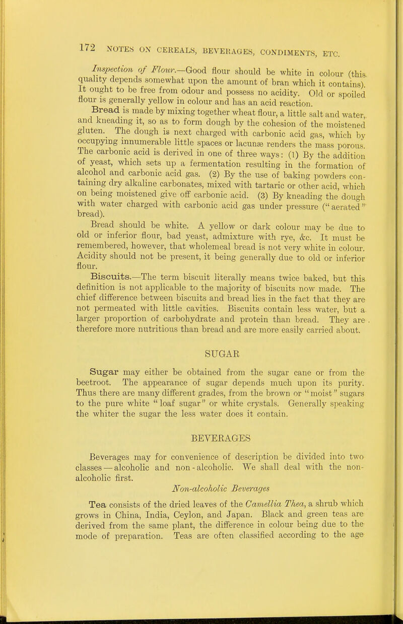 Inspection of Flour.—Good flour should be white in colour (this quality depends somewhat upon the amount of bran which it contains) it ought to be free from odour and possess no acidity. Old or spoiled flour IS generally yellow in colour and has an acid reaction. Bread is made by mixing together wheat flour, a little salt and water and kneading it, so as to form dough by the cohesion of the moistened gluten. The dough is next charged with carbonic acid gas, which by occupying innumerable little spaces or lacunas renders the mass porous The carbonic acid is derived in one of three ways: (1) By the addition of yeast, which sets up a fermentation resulting in the formation of alcohol and carbonic acid gas. (2) By the use of baking powders con- taining dry alkaline carbonates, mixed with tartaric or other acid, which on being moistened give off carbonic acid. (3) By kneading the' dough with water charged with carbonic acid gas under pressure ( aerated bread). Bread should be white. A yellow or dark colour may be due to old or inferior flour, bad yeast, admixture with rye, &c. It must be remembered, however, that wholemeal bread is not very white in colour. Acidity should not be present, it being generally due to old or inferior flour. Biscuits.—The term biscuit literally means twice baked, but this definition is not applicable to the majority of biscuits now made. The chief difl'erence between biscuits and bread lies in the fact that they are not permeated with little cavities. Biscuits contain less water, but a larger proportion of carbohydrate and protein than bread. They are . therefore more nutritious than bread and are more easily carried about. SUGAR Sugar may either be obtained from the sugar cane or from the beetroot. The appearance of sugar depends much upon its purity. Thus there are many different grades, from the brown or  moist sugars to the pure white loaf sugar or white crystals. Generally speaking the whiter the sugar the less water does it contain. BEVEKAGES Beverages may for convenience of description be divided into two classes — alcoholic and non-alcoholic. We shall deal vAth. the non- alcoholic first. Non-alcoholic Beverages Tea consists of the dried leaves of the Camellia Thea, a shrub which grows in China, India, Ceylon, and Japan. Black and green teas are derived from the same plant, the difference in colour being due to the mode of preparation. Teas are often classified according to the age