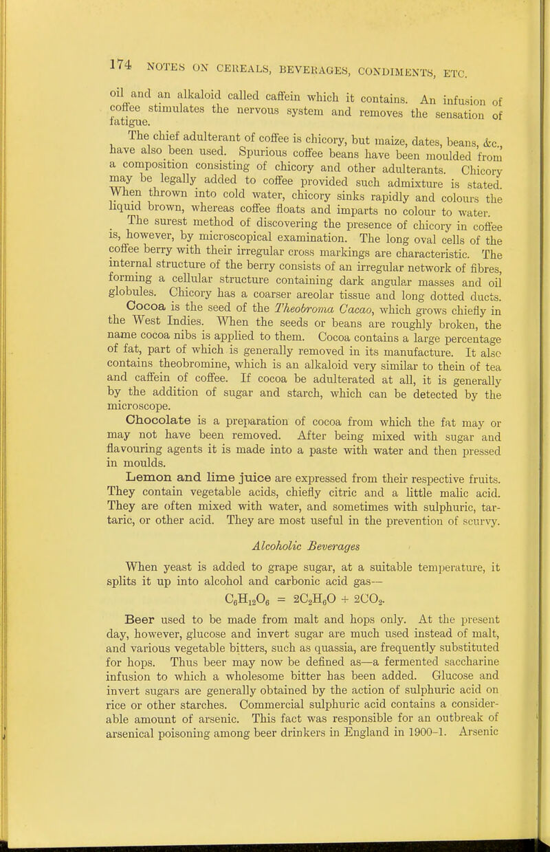 oil and an alkaloid called caffein which it contains. An infu.sion of coflee stimulates the nervous system and removes the sensation of latlgaie. The chief adulterant of cofiee is chicory, but maize, dates, beans, &c have also been used. Spurious coffee beans have been moulded from a composition consisting of chicory and other adulterants. Chicory may be legally added to coffee provided such admixture is stated When thrown into cold water, chicory sinks rapidly and colours the liquid brown, whereas coffee floats and imparts no colour to water. The surest method of discovering the presence of chicory in coffee IS, however, by microscopical examination. The long oval cells of the coffee berry with their irregular cross markings are characteristic. The internal structure of the berry consists of an irregular network of fibres, forming a cellular structure containing dark angular masses and oil globules. Chicory has a coarser areolar tissue and long dotted ducts. Cocoa is the seed of the Theobroma Cacao, which grows chiefly in the West Indies. When the seeds or beans are roughly broken, the name cocoa nibs is applied to them. Cocoa contains a large percentage of fat, part of which is generally removed in its manufacture. It also contains theobromine, which is an alkaloid very similar to thein of tea and caffein of coffee. If cocoa be adulterated at all, it is generally by the addition of sugar and starch, which can be detected by the microscope. Chocolate is a preparation of cocoa from which the fat may or may not have been removed. After being mixed with sugar and flavouring agents it is made into a paste with water and then pressed in moulds. Lemon and lime juice are expressed from their respective fruits. They contain vegetable acids, chiefly citric and a little maUc acid. They are often mixed with water, and sometimes with sulphuric, tar- taric, or other acid. They are most useful in the prevention of scur\'y. Alcoholic Beverages When yeast is added to grape sugar, at a suitable temperature, it splits it up into alcohol and carbonic acid gas— CeHisOe = SCgHeO + 2CO2. Beer used to be made from malt and hops only. At the present day, however, glucose and invert sugar are much used instead of malt, and various vegetable bitters, such as quassia, are frequently substituted for hops. Thus beer may now be defined as—a fermented saccharine infusion to which a wholesome bitter has been added. Glucose and invert sugars are generally obtained by the action of sulphuric acid on rice or other starches. Commercial sulphuric acid contains a consider- able amount of arsenic. This fact was responsible for an outbreak of arsenical poisoning among beer drinkers in England in 1900-1. Arsenic