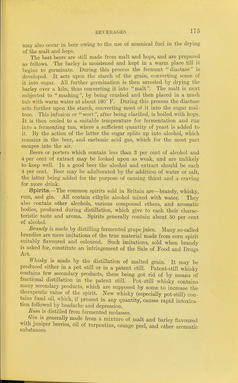may also occur in beer owing to the use of arsenical fuel in the drying of the malt and hops. The best beers are still made from malt and hops, and are prepared as follows. The barley is moistened and kept in a warm place till it begins to germinate. During this process the ferment  diastase is developed. It acts upon the starch of the grain, converting some of it into sugar. All further germination is then arrested by drying the barley over a kiln, thus converting it into malt. The malt is next subjected to mashing, by being crushed and then placed in a mash tub with warm water at about 160° F. During this process the diastase acts further upon the starch, converting most of it into the sugar mal- tose. This infusion or  wort, after being clarified, is boiled with hops. It is then cooled to a suitable temperature for fermentation and run into a fermei^ting tun, where a sufficient quantity of yeast is added to it. By the action of the latter the sugar splits up into alcohol, which remains in the beer, and carbonic acid gas, which for the most part escapes into the air. Beers or porters which contain less than 3 per cent of alcohol and 4 per cent of extract may be looked upon as weak, and are unlikely to keep well. In a good beer the alcohol and extract should be each 4 per cent. Beer may be adulterated by the addition of water or salt, the latter being added for the purpose of causing thirst and a craving for more drink. Spirits.—The common spirits sold in Britain are—brandy, whisky, rum, and gin. All contain ethylic alcohol mixed with water. They also contain other alcohols, various compound ethers, and aromatic bodies, produced during distillation, which give to each their charac- teristic taste and aroma. Spirits generally contain about 50 per cent of alcohol. Brandy is made by distilling fermented grape juice. Many so-called brandies are mere imitations of the true material made from corn spirit suitably flavoured and coloured. Such imitations, sold when brandy is asked for, constitute an infringement of the Sale of Food and Drugs Act. Whisky is made by the distillation of malted grain. It may be produced either in a pot still or in a patent still. Patent-still whisky contains few secondary products, these being got rid of by means of fractional distillation in the patent stiU. Pot-stUl whisky contains many secondary products, which are supposed by some to increase the therapeutic value of the spirit. New whisky (especially pot-still) con- tarns fusel oil, which, if present in any quantity, causes rapid intoxica- tion followed by headache and depression. Rvm is distilled from fermented molasses. _ Gin is generally made from a mixture of malt and barley flavoured with jumper berries, oil of turpentine, orange peel, and other aromatic substances.
