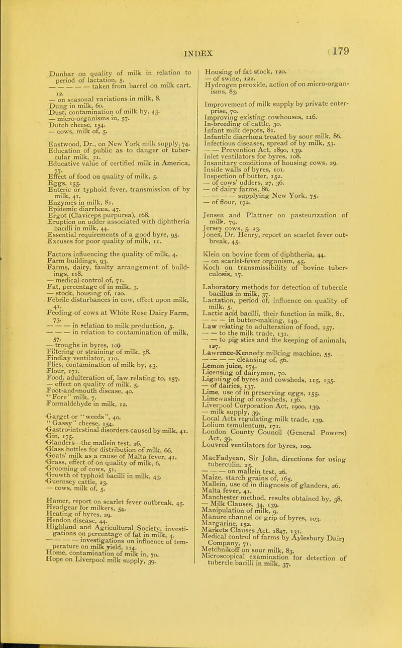 Dunbar on quality of milk in relation to period of lactation, 5. ■ — taken from barrel on milk cart, 12. .... — on seasonal variations in milk, 8. Dung in milk, 60. Dust, contamination of milk by, 43. — micro-organisms in, 57. Dutch cheese, 154. — cows, milk ot, 5. Eastwood, Dr., on New York milk supply, 74. Education of public as to danger of tuber- cular milk, 71. Educative value of certified milk in America, E^ect of food on quality of milk, 5. Eggs, 155. ... Enteric or typhoid fever, transmission of by milk, 41. Enzymes in milk, 81. Epidemic diarrhoea, 47. Ergot (Claviceps purpurea), 168. Eruption on udder associated with diphtheria bacilli in milk, 44. Essential requirements of a good byre, 95. Excuses for poor quality of milk, 11. Factors influencing the quality of milk, 4. Farm buildings, 93. Farms, dairy, faulty arrangement of build- ings, 118. — medical control of, 71. Fat, percentage of in milk, 3. — stock, housing of, 120. Febrile disturbances in cow, effect upon milk, 41. Feeding of cows at White Rose Dairy Farm, 73- . , . in reJatian to milk production, 5. in relation to contamination of milk, 57- , . — troughs in byres, 106 Filtering or straining of milk, 58. Findlay ventilator, no. Flies, contamination of milk by, 43. Flour, 171. Food, adulteration of, law relating to, 157. — effect on quality of milk, 5. Foot-and-mouth disease, 40. ■ Fore milk, 7. Formaldehyde in milk, 12. ■Garget or weeds, 40, Gassy cheese, 154. Gastro-intestinal disorders caused by milk, 41. Gin, 175. Glanders—the mallein test, 26. Glass bottles for distribution of milk, 66. Goats' milk as a cause of Malta fever, 41. Grass, effect of on quality of milk, 6. Grooming of cows, 51. Growth of typhoid bacilli in milk, 43. ■Guernsey cattle, 23. — cows, milk of, 5. Hamer, report on scarlet fever outbreak, 45. Headgear for milkers, 54. Heating of byres, 29. Hendon disease, 44. Highland and Agricultural Society, investi- gations on percentage of fat in milk, 4. investigations on influence ot tem- perature on milk yield, 114. Home, contamination of milk in, 70. Hope on Liverpool milk supply, 39. Housing of fat stock, 120. — of swine, 122. Hydrogen peroxide, action of on micro-organ- isms, 83. Improvement of milk supply by private enter- prise, 70. Improving existing cowhouses, 116. In-breeding of cattle, 30. Infant milk depots, 81. Infantile diarrhoea treated by sour milk, 86. Infectious diseases, spread of by milk, 53. Prevention Act, 1890, 139. Inlet ventilators for byres, 108. Insanitary conditions of housing cows, 29. Inside walls of byres, loi. Inspection of butter, 152. — of cows' udders, 27, 36. — of dairy farms, 86. — •— supplying New York, 75. —■ of flour, 172. Jensen and Plattner on pasteurization of mill*. 7g. Jersey cows, 5, 23. Jones, Dr. Henry, report on scarlet fever out- break, 45. IClein on bovine form of diphtheria, 44. — on scarlet-fever organism, 45. Koch on transmissibility of bovine tuber- culosis, 17. Laboratory methods for detection of tubercle bacillus m milk, 37. Lactation, period of. Influence on quality of milk. 5. Lactic acid bacilli, their function in milk, 81. in butter-making, 149. Law relating to adulteration of food, 157. — — to the milk trade, 131. to pig sties and the keeping of animals, 127. Lawrence-Kennedy milking machine, 55. cleansing of, 56. Lemon juice, 174. Licensing of dairymen, 70. Lightlag- of byres and cowsheds, 115, 135. —■ of dairieSj 137. Lime, use of in preserving eggs, 155. Limewashlng or cowsheds, 136. Liverpool Corporation Act, 1900, 139. — milk supply, 39. Local Acts regulating milk trade, 139. Lohum temulentum, 171. London County Council (General Powers) Act, 39. Louvred ventilators for byres, 109. MacFadyean, Sir John, directions for using tuberculin, 25. ; on mailein test, 26. Maize, starch grains of, 165. Mallein, use of in diagnosis of glanders, 26. Malta fever, 41. Manchester method, results obtained by, 38. — Milk Clauses. 3.J, 139. Manipulation of milk, g. M anure channel or grip of byres, 103. Margarine, 152. Markets Clauses Act, 1847, 'Ji- Medical control of farms by Aylesbury Dairj Company, 71. Metchnikoff on sour milk, 83. Microscopical examination for detection of tubercle bacilli in milk, 37.