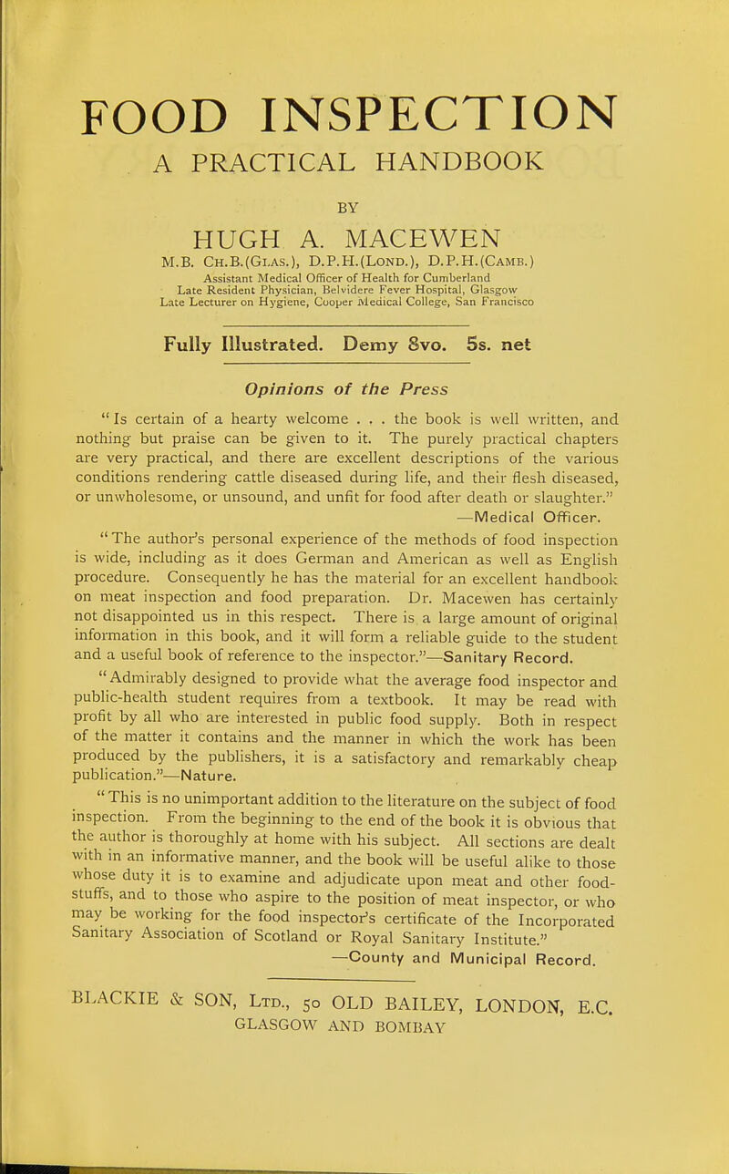 FOOD INSPECTION A PRACTICAL HANDBOOK BY HUGH A. MACEWEN M.B. Ch.B.(Gi.as.), D.P.H.(Lond.), D.P.H.{Camb.) Assistant Medical Officer of Health for Cumberland Late Resident Physician, Belvidere Fever Hospital, Glasgow Late Lecturer on Hygiene, Cooper Medical College, San Francisco Fully Illustrated. Demy 8vo. 5s. net Opinions of tire Press  Is certain of a hearty welcome . . . the book is well written, and nothing- but praise can be given to it. The purely practical chapters are very practical, and there are excellent descriptions of the various conditions rendering cattle diseased during life, and their flesh diseased, or unwholesome, or unsound, and unfit for food after death or slaughter. —Medical OfTicer.  The authoi-'s personal experience of the methods of food inspection is wide, including as it does German and American as well as English procedure. Consequently he has the material for an excellent handbook on meat inspection and food preparation. Dr. Macewen has certainly not disappointed us in this respect. There is a large amount of original information in this book, and it will form a reliable guide to the student and a useful book of reference to the inspector.—Sanitary Record.  Admirably designed to provide what the average food inspector and public-health student requires from a textbook. It may be read with profit by all who are interested in public food supply. Both in respect of the matter it contains and the manner in which the work has been produced by the publishers, it is a satisfactory and remarkably cheap publication.—Nature.  This is no unimportant addition to the literature on the subject of food inspection. From the beginning to the end of the book it is obvious that the author is thoroughly at home with his subject. All sections are dealt with in an informative manner, and the book will be useful alike to those whose duty it is to examine and adjudicate upon meat and other food- stuffs, and to those who aspire to the position of meat inspector, or who may be working for the food inspector's certificate of the Incorporated Sanitary Association of Scotland or Royal Sanitary Institute. —County and Municipal Record. .ACKIE & SON, Ltd., 50 OLD BAILEY, LONDON, E.G. GLASGOW AND BOMBAY