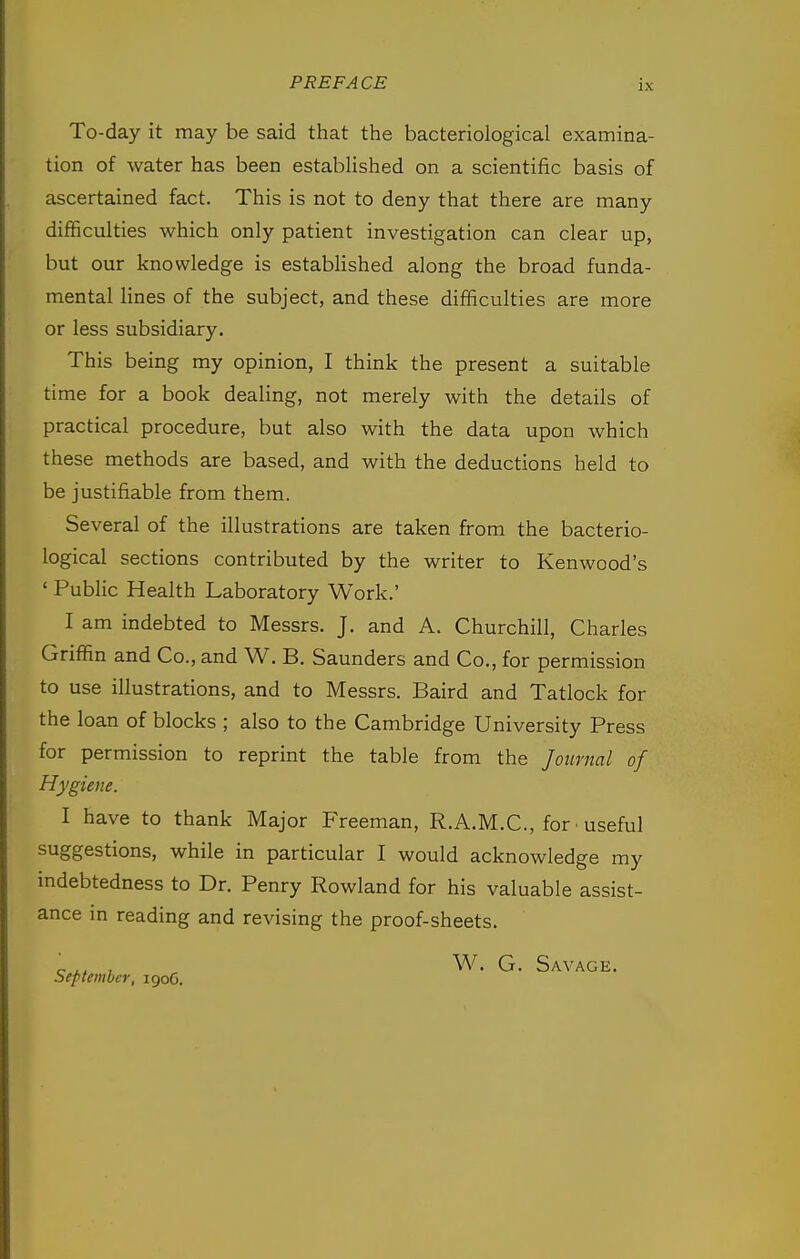 To-day it may be said that the bacteriological examina- tion of water has been established on a scientific basis of ascertained fact. This is not to deny that there are many difficulties which only patient investigation can clear up, but our knowledge is established along the broad funda- mental lines of the subject, and these difficulties are more or less subsidiary. This being my opinion, I think the present a suitable time for a book dealing, not merely with the details of practical procedure, but also with the data upon which these methods are based, and with the deductions held to be justifiable from them. Several of the illustrations are taken from the bacterio- logical sections contributed by the writer to Kenwood's ' Public Health Laboratory Work.' I am indebted to Messrs. J. and A. Churchill, Charles Griffin and Co., and W. B. Saunders and Co., for permission to use illustrations, and to Messrs. Baird and Tatlock for the loan of blocks ; also to the Cambridge University Press for permission to reprint the table from the Journal of Hygiene. I have to thank Major Freeman, R.A.M.C., for ■ useful suggestions, while in particular I would acknowledge my indebtedness to Dr. Penry Rowland for his valuable assist- ance in reading and revising the proof-sheets. _ ,, , W. G. Savage. September, igoG.