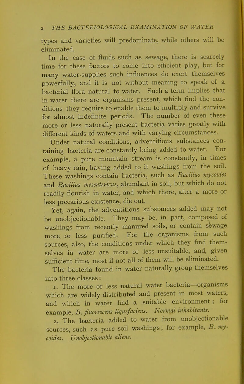 types and varieties will predominate, while others will be eliminated. In the case of fluids such as sewage, there is scarcely time for these factors to come into efficient play, but for many water-supplies such influences do exert themselves powerfully, and it is not without meaning to speak of a bacterial flora natural to water. Such a term implies that in water there are organisms present, which find the con- ditions they require to enable them to multiply and survive for almost indefinite periods. The number of even these more or less naturally present bacteria varies greatly with different kinds of waters and with varying circumstances. Under natural conditions, adventitious substances con- taining bacteria are constantly being added to water. For example, a pure mountain stream is constantly, in times of heavy rain, having added to it washings from the soil. These washings contain bacteria, such as Bacillus mycoides and Bacillus mesenterictis, abundant in soil, but which do not readily flourish in water, and which there, after a more or less precarious existence, die out. Yet, again, the adventitious substances added may not be unobjectionable. They may be, in part, composed of washings from recently manured soils, or contain sewage more or less purified. For the organisms from such sources, also, the conditions under which they find them- selves in water are more or less unsuitable, and, given sufficient time, most if not all of them will be eliminated. The bacteria found in water naturally group themselves into three classes: 1. The more or less natural water bacteria—organisms which are widely distributed and present in most waters, and which in water find a suitable environment ; for example, B. fltwrescens Uqiufacicns. Normal inhabitants. 2. The bacteria added to water from unobjectionable sources, such as pure soil washings; for example, B. my- coides. Unobjectionable aliens.