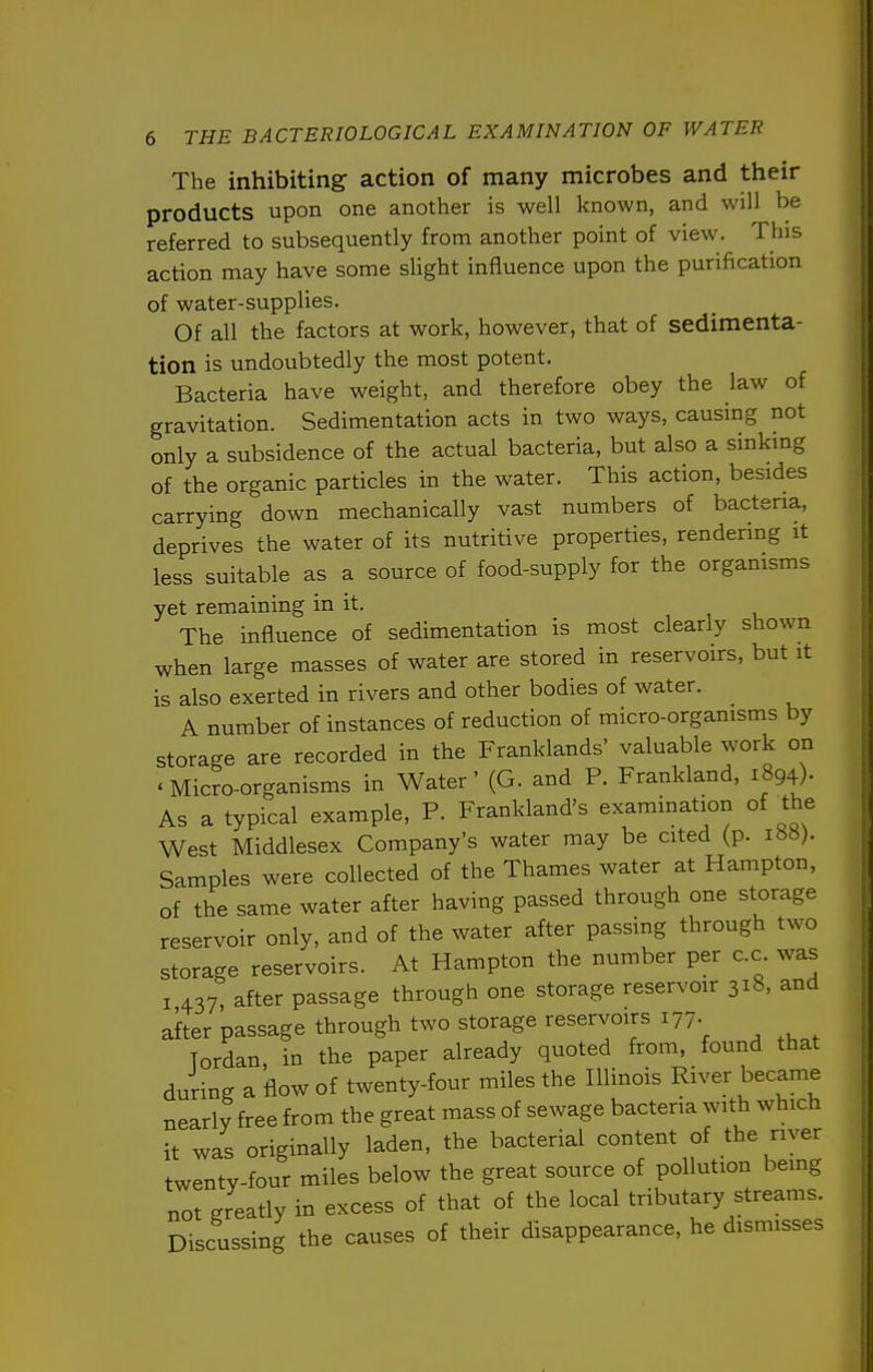The inhibiting action of many microbes and their products upon one another is well known, and will be referred to subsequently from another point of view. This action may have some slight influence upon the purification of water-supplies. Of all the factors at work, however, that of sedimenta- tion is undoubtedly the most potent. Bacteria have weight, and therefore obey the law of gravitation. Sedimentation acts in two ways, causing not only a subsidence of the actual bacteria, but also a sinking of the organic particles in the water. This action, besides carrying down mechanically vast numbers of bacteria, deprives the water of its nutritive properties, rendering it less suitable as a source of food-supply for the organisms yet remaining in it. The influence of sedimentation is most clearly shown when large masses of water are stored in reservoirs, but it is also exerted in rivers and other bodies of water. A number of instances of reduction of micro-organisms by storage are recorded in the Franklands' valuable work on «Micro-organisms in Water' (G. and P. Frankland, i894)- As a typical example, P. Frankland's examination of the West Middlesex Company's water may be cited (p. Samples were collected of the Thames water at Hampton, of the same water after having passed through one storage reservoir only, and of the water after passing through two storage reservoirs. At Hampton the number per c.c was I 437, after passage through one storage reservoir 318, and after passage through two storage reservoirs 177. Tordan, in the paper already quoted from, found that during a flow of twenty-four miles the Illinois River became nearly free from the great mass of sewage bacteria with which it was originally laden, the bacterial content of the river twenty-four miles below the great source of pollution being not greatly in excess of that of the local tributary streams. Discussing the causes of their disappearance, he dismisses