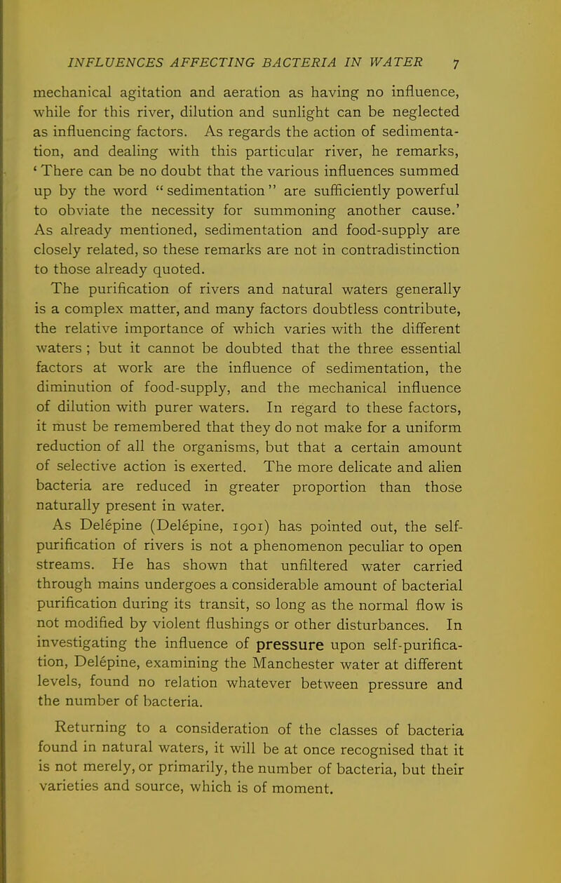 mechanical agitation and aeration as having no influence, while for this river, dilution and sunlight can be neglected as influencing factors. As regards the action of sedimenta- tion, and dealing with this particular river, he remarks, ' There can be no doubt that the various influences summed up by the word sedimentation are sufficiently powerful to obviate the necessity for summoning another cause.' As already mentioned, sedimentation and food-supply are closely related, so these remarks are not in contradistinction to those already quoted. The purification of rivers and natural waters generally is a complex matter, and many factors doubtless contribute, the relative importance of which varies with the different waters ; but it cannot be doubted that the three essential factors at work are the influence of sedimentation, the diminution of food-supply, and the mechanical influence of dilution with purer waters. In regard to these factors, it must be remembered that they do not make for a uniform reduction of all the organisms, but that a certain amount of selective action is exerted. The more delicate and alien bacteria are reduced in greater proportion than those naturally present in water. As Delepine (Delepine, 1901) has pointed out, the self- purification of rivers is not a phenomenon peculiar to open streams. He has shown that unfiltered water carried through mains undergoes a considerable amount of bacterial purification during its transit, so long as the normal flow is not modified by violent flushings or other disturbances. In investigating the influence of pressure upon self-purifica- tion, Delepine, examining the Manchester water at different levels, found no relation whatever between pressure and the number of bacteria. Returning to a consideration of the classes of bacteria found in natural waters, it will be at once recognised that it is not merely, or primarily, the number of bacteria, but their varieties and source, which is of moment.