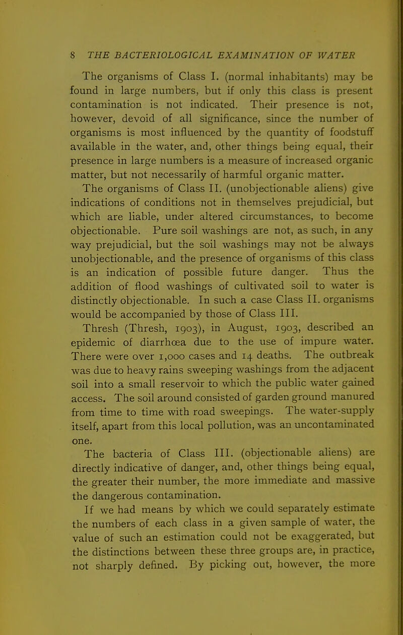 The organisms of Class I. (normal inhabitants) may be found in large numbers, but if only this class is present contamination is not indicated. Their presence is not, however, devoid of all significance, since the number of organisms is most influenced by the quantity of foodstuff available in the water, and, other things being equal, their presence in large numbers is a measure of increased organic matter, but not necessarily of harmful organic matter. The organisms of Class II. (unobjectionable ahens) give indications of conditions not in themselves prejudicial, but which are liable, under altered circumstances, to become objectionable. Pure soil washings are not, as such, in any way prejudicial, but the soil washings may not be always unobjectionable, and the presence of organisms of this class is an indication of possible future danger. Thus the addition of flood washings of cultivated soil to water is distinctly objectionable. In such a case Class II. organisms would be accompanied by those of Class III. Thresh (Thresh, 1903), in August, 1903, described an epidemic of diarrhoea due to the use of impure water. There were over 1,000 cases and 14 deaths. The outbreak was due to heavy rains sweeping washings from the adjacent soil into a small reservoir to which the public water gained access. The soil around consisted of garden ground manured from time to time with road sweepings. The water-supply itself, apart from this local pollution, was an uncontaminated one. The bacteria of Class III. (objectionable aliens) are directly indicative of danger, and, other things being equal, the greater their number, the more immediate and massive the dangerous contamination. If we had means by which we could separately estimate the numbers of each class in a given sample of water, the value of such an estimation could not be exaggerated, but the distinctions between these three groups are, in practice, not sharply defined. By picking out, however, the more