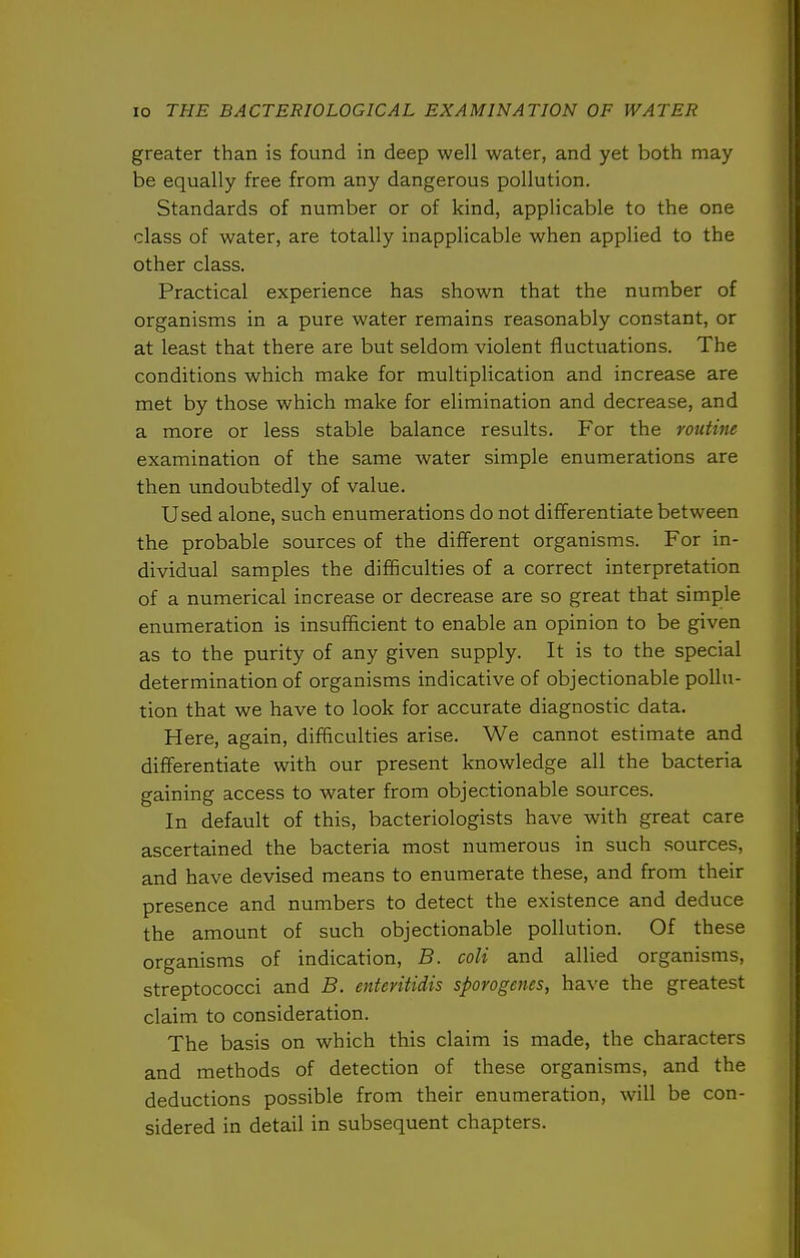greater than is found in deep well water, and yet both may be equally free from any dangerous pollution. Standards of number or of kind, applicable to the one class of water, are totally inapplicable when applied to the other class. Practical experience has shown that the number of organisms in a pure water remains reasonably constant, or at least that there are but seldom violent fluctuations. The conditions which make for multiplication and increase are met by those which make for elimination and decrease, and a more or less stable balance results. For the routine examination of the same water simple enumerations are then undoubtedly of value. Used alone, such enumerations do not differentiate between the probable sources of the different organisms. For in- dividual samples the difficulties of a correct interpretation of a numerical increase or decrease are so great that simple enumeration is insufficient to enable an opinion to be given as to the purity of any given supply. It is to the special determination of organisms indicative of objectionable pollu- tion that we have to look for accurate diagnostic data. Here, again, difficulties arise. We cannot estimate and differentiate with our present knowledge all the bacteria gaining access to water from objectionable sources. In default of this, bacteriologists have with great care ascertained the bacteria most numerous in such sources, and have devised means to enumerate these, and from their presence and numbers to detect the existence and deduce the amount of such objectionable pollution. Of these organisms of indication, B. coli and allied organisms, streptococci and B. entevitidis sporogenes, have the greatest claim to consideration. The basis on which this claim is made, the characters and methods of detection of these organisms, and the deductions possible from their enumeration, will be con- sidered in detail in subsequent chapters.