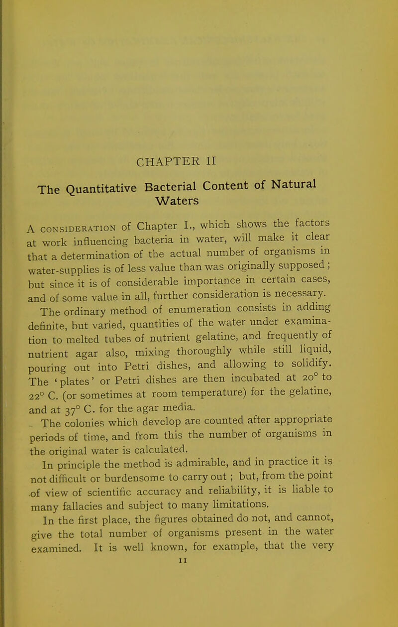 The Quantitative Bacterial Content of Natural Waters A CONSIDERATION of Chapter I., which shows the factors at work influencing bacteria in water, will make it clear that a determination of the actual number of organisms m water-supplies is of less value than was originally supposed ; but since it is of considerable importance in certain cases, and of some value in all, further consideration is necessary. The ordinary method of enumeration consists in adding definite, but varied, quantities of the water under examina- tion to melted tubes of nutrient gelatine, and frequently of nutrient agar also, mixing thoroughly while still liquid, pouring out into Petri dishes, and allowing to solidify. The ' plates' or Petri dishes are then incubated at 20° to 22° C. (or sometimes at room temperature) for the gelatine, and at 37° C. for the agar media. The colonies which develop are counted after appropriate periods of time, and from this the number of organisms in the original water is calculated. In principle the method is admirable, and in practice it is not difficult or burdensome to carry out ; but, from the point of view of scientific accuracy and reliability, it is Hable to many fallacies and subject to many limitations. In the first place, the figures obtained do not, and cannot, give the total number of organisms present in the water examined. It is well known, for example, that the very