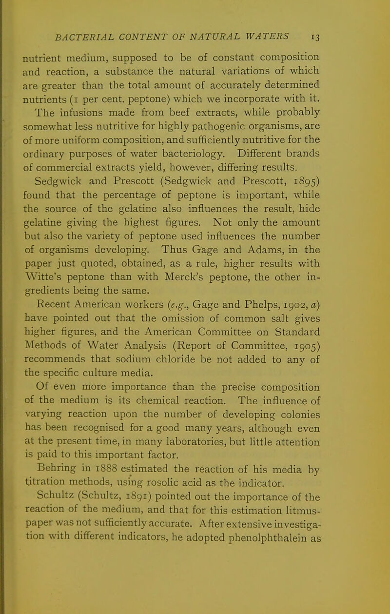 nutrient medium, supposed to be of constant composition and reaction, a substance the natural variations of which are greater than the total amount of accurately determined nutrients (i per cent, peptone) which we incorporate with it. The infusions made from beef extracts, while probably somewhat less nutritive for highly pathogenic organisms, are of more uniform composition, and sufficiently nutritive for the ordinary purposes of water bacteriology. Different brands of commercial extracts yield, however, differing results. Sedgwick and Prescott (Sedgwick and Prescott, 1895) found that the percentage of peptone is important, while the source of the gelatine also influences the result, hide gelatine giving the highest figures. Not only the amount but also the variety of peptone used influences the number of organisms developing. Thus Gage and Adams, in the paper just quoted, obtained, as a rule, higher results with Witte's peptone than with Merck's peptone, the other in- gredients being the same. Recent American workers (e.g., Gage and Phelps, 1902, a) have pointed out that the omission of common salt gives higher figures, and the American Committee on Standard Methods of Water Analysis (Report of Committee, 1905) recommends that sodium chloride be not added to any of the specific culture media. Of even more importance than the precise composition of the medium is its chemical reaction. The influence of varying reaction upon the number of developing colonies has been recognised for a good many years, although even at the present time, in many laboratories, but Httle attention is paid to this important factor. Behring in 1888 estimated the reaction of his media by titration methods, using rosoHc acid as the indicator. Schultz (Schultz, 1891) pointed out the importance of the reaction of the medium, and that for this estimation litmus- paper was not sufficiently accurate. After extensive investiga- tion with different indicators, he adopted phenolphthalein as