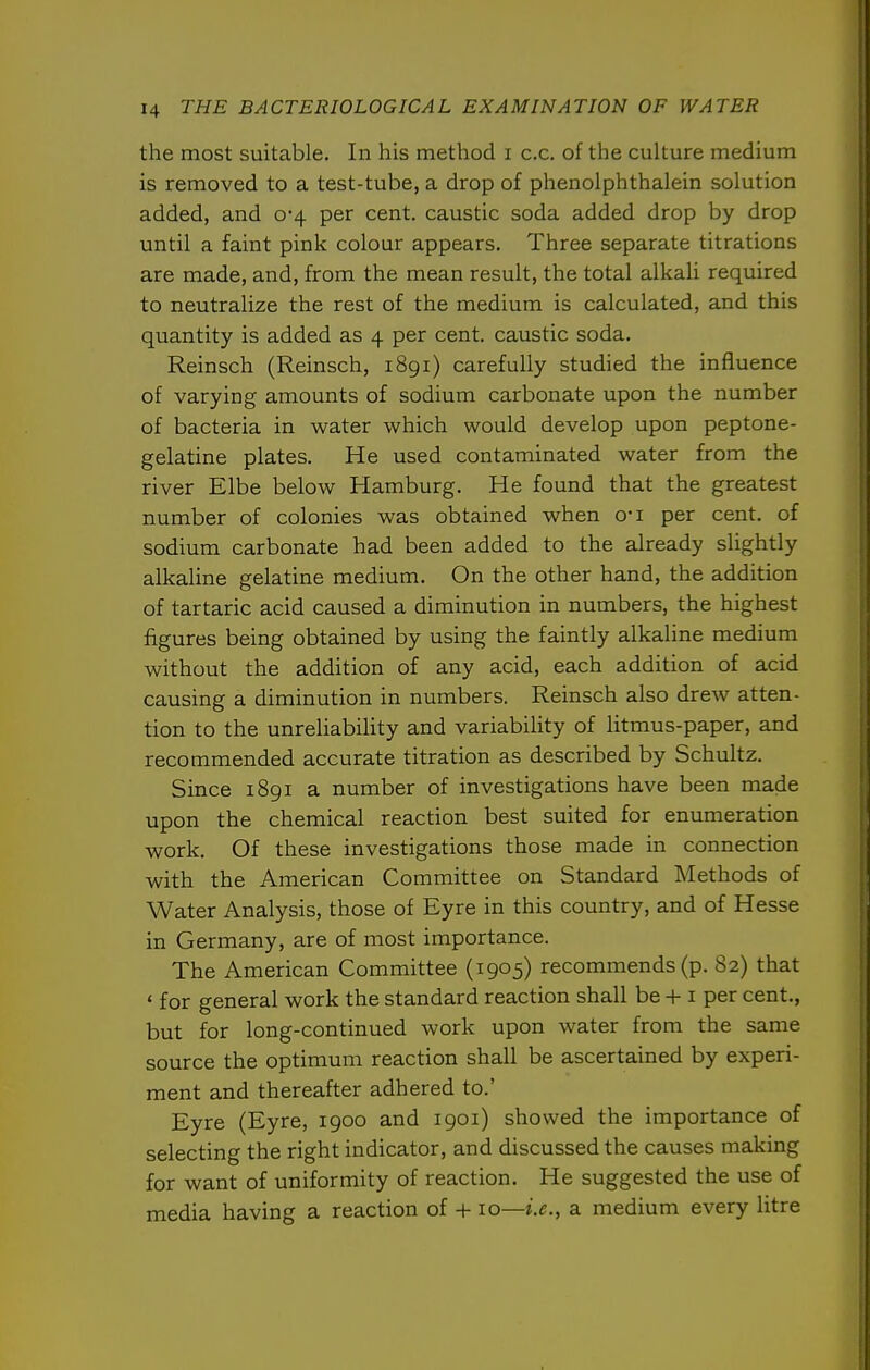 the most suitable. In his method i c.c. of the culture medium is removed to a test-tube, a drop of phenolphthalein solution added, and 0-4 per cent, caustic soda added drop by drop until a faint pink colour appears. Three separate titrations are made, and, from the mean result, the total alkali required to neutralize the rest of the medium is calculated, and this quantity is added as 4 per cent, caustic soda. Reinsch (Reinsch, 1891) carefully studied the influence of varying amounts of sodium carbonate upon the number of bacteria in water which would develop upon peptone- gelatine plates. He used contaminated water from the river Elbe below Hamburg. He found that the greatest number of colonies was obtained when o-i per cent, of sodium carbonate had been added to the already slightly alkaline gelatine medium. On the other hand, the addition of tartaric acid caused a diminution in numbers, the highest figures being obtained by using the faintly alkaline medium without the addition of any acid, each addition of acid causing a diminution in numbers. Reinsch also drew atten- tion to the unreliability and variability of litmus-paper, and recommended accurate titration as described by Schultz. Since 1891 a number of investigations have been made upon the chemical reaction best suited for enumeration work. Of these investigations those made in connection with the American Committee on Standard Methods of Water Analysis, those of Eyre in this country, and of Hesse in Germany, are of most importance. The American Committee (1905) recommends (p. 82) that ' for general work the standard reaction shall be + i per cent., but for long-continued work upon water from the same source the optimum reaction shall be ascertained by experi- ment and thereafter adhered to.' Eyre (Eyre, 1900 and 1901) showed the importance of selecting the right indicator, and discussed the causes making for want of uniformity of reaction. He suggested the use of media having a reaction of + 10—i.e., a medium every litre