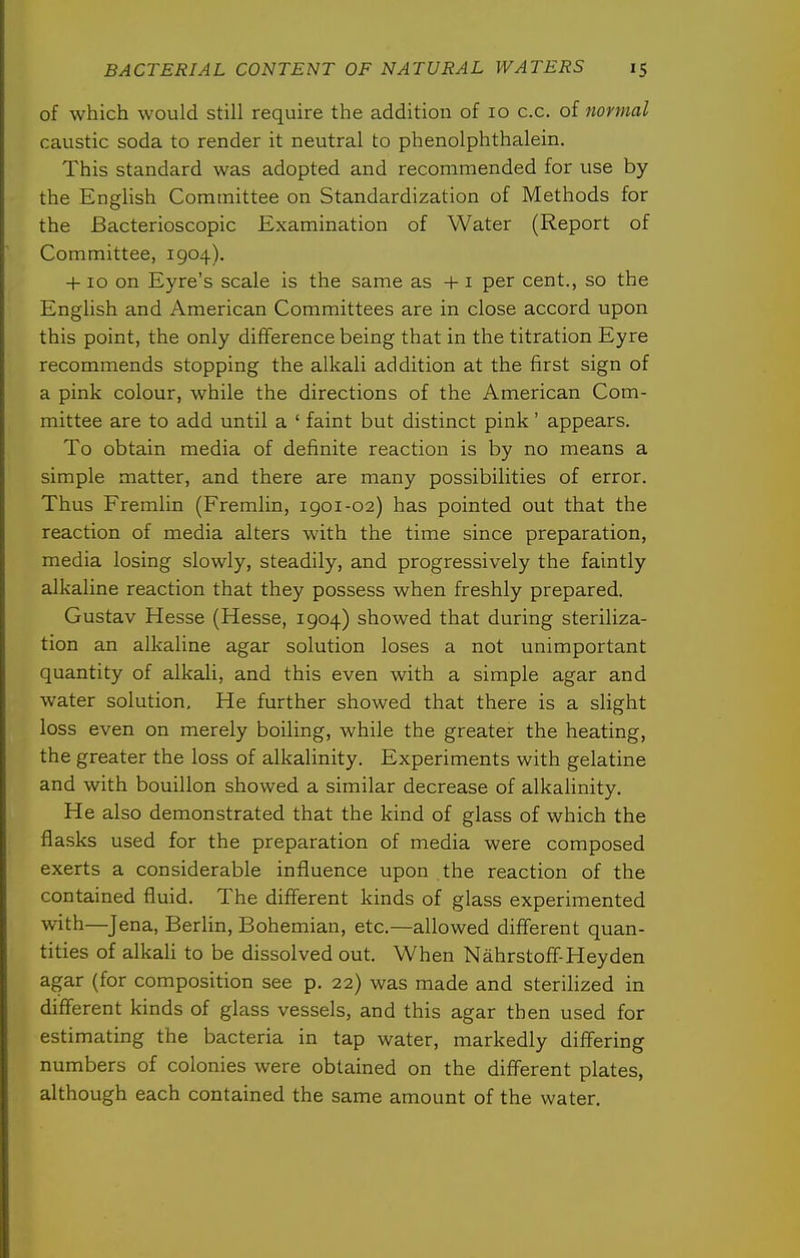 of which would still require the addition of 10 c.c. of normal caustic soda to render it neutral to phenolphthalein. This standard was adopted and recommended for use by the English Committee on Standardization of Methods for the Bacterioscopic Examination of Water (Report of Committee, 1904). +10 on Eyre's scale is the same as +1 per cent., so the English and American Committees are in close accord upon this point, the only difference being that in the titration Eyre recommends stopping the alkali addition at the first sign of a pink colour, while the directions of the American Com- mittee are to add until a ' faint but distinct pink' appears. To obtain media of definite reaction is by no means a simple matter, and there are many possibilities of error. Thus Fremlin (Fremlin, 1901-02) has pointed out that the reaction of media alters with the time since preparation, media losing slowly, steadily, and progressively the faintly alkaline reaction that they possess when freshly prepared. Gustav Hesse (Hesse, 1904) showed that during steriliza- tion an alkaline agar solution loses a not unimportant quantity of alkali, and this even with a simple agar and water solution. He further showed that there is a slight loss even on merely boiling, while the greater the heating, the greater the loss of alkalinity. Experiments with gelatine and with bouillon showed a similar decrease of alkalinity. He also demonstrated that the kind of glass of which the fla.sks used for the preparation of media were composed exerts a considerable influence upon the reaction of the contained fluid. The different kinds of glass experimented with—Jena, Berlin, Bohemian, etc.—allowed diff'erent quan- tities of alkali to be dissolved out. When Nahrstoff-Heyden agar (for composition see p. 22) was made and sterilized in different kinds of glass vessels, and this agar then used for estimating the bacteria in tap water, markedly diff'ering numbers of colonies were obtained on the diff'erent plates, although each contained the same amount of the water.