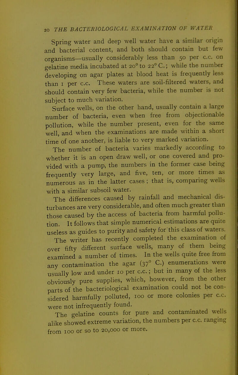 Spring water and deep well water have a similar origin and bacterial content, and both should contain but few organisms—usually considerably less than 50 per c.c. on gelatine media incubated at 20° to 22° C.; while the number developing on agar plates at blood heat is frequently less than I per c.c. These waters are soil-filtered waters, and should contain very few bacteria, while the number is not subject to much variation. Surface wells, on the other hand, usually contain a large number of bacteria, even when free from objectionable pollution, while the number present, even for the same well, and when the examinations are made within a short time of one another, is liable to very marked variation. The number of bacteria varies markedly according to whether it is an open draw well, or one covered and pro- vided with a pump, the numbers in the former case being frequently very large, and five, ten, or more times as numerous as in the latter cases ; that is, comparing wells with a similar subsoil water. The differences caused by rainfall and mechanical dis- turbances are very considerable, and often much greater than those caused by the access of bacteria from harmful pollu- tion. It follows that simple numerical estimations are quite useless as guides to purity and safety for'this class of waters. The writer has recently completed the examination of over fifty different surface wells, many of them being examined a number of times. In the wells quite free from any contamination the agar (37° C.) enumerations were usually low and under 10 per c.c.; but in many of the less obviously pure supplies, which, however, from the other parts of the bacteriological examination could not be con- sidered harmfully polluted, 100 or more colonies per c.c. were not infrequently found. The gelatine counts for pure and contaminated wells alike showed extreme variation, the numbers per c.c. ranging from 100 or so to 20,000 or more.