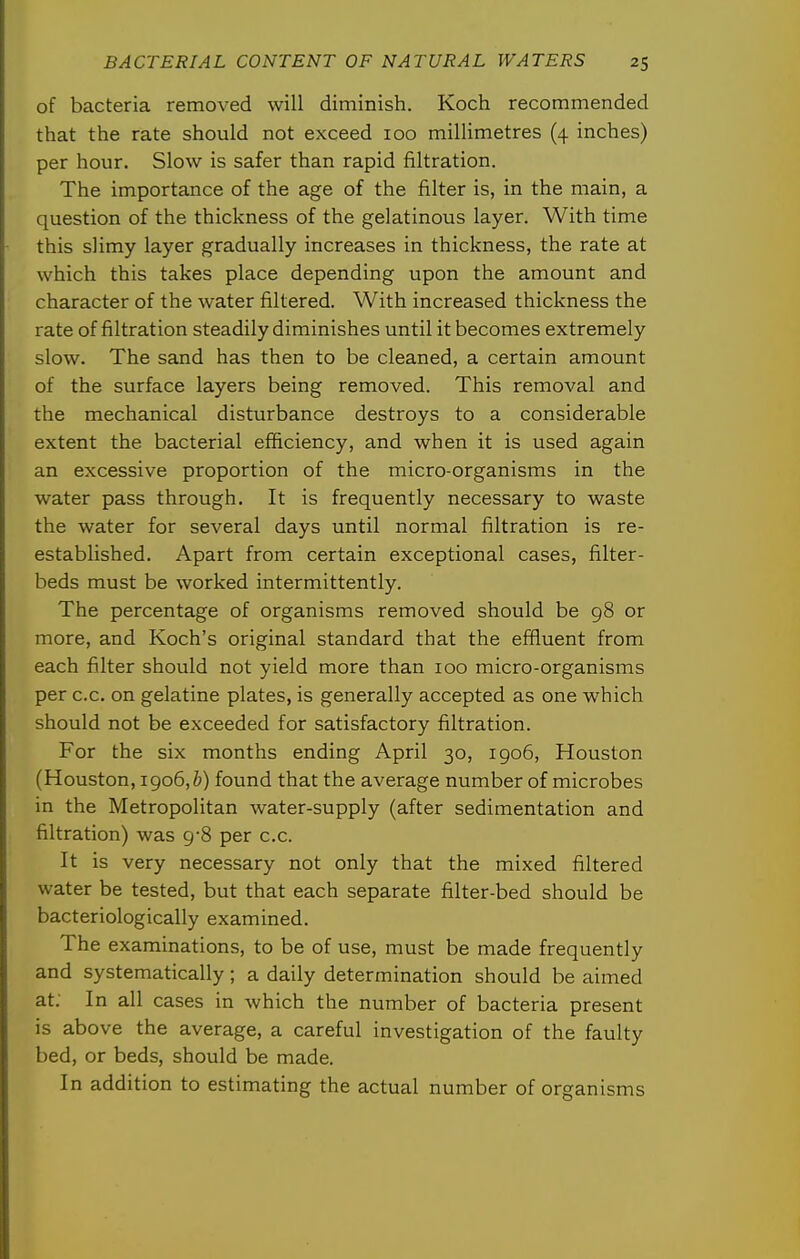 of bacteria removed will diminish. Koch recommended that the rate should not exceed 100 milUmetres (4 inches) per hour. Slow is safer than rapid filtration. The importance of the age of the filter is, in the main, a question of the thickness of the gelatinous layer. With time this slimy layer gradually increases in thickness, the rate at which this takes place depending upon the amount and character of the water filtered. With increased thickness the rate of filtration steadily diminishes until it becomes extremely slow. The sand has then to be cleaned, a certain amount of the surface layers being removed. This removal and the mechanical disturbance destroys to a considerable extent the bacterial efficiency, and when it is used again an excessive proportion of the micro-organisms in the water pass through. It is frequently necessary to waste the water for several days until normal filtration is re- established. Apart from certain exceptional cases, filter- beds must be worked intermittently. The percentage of organisms removed should be 98 or more, and Koch's original standard that the effluent from each filter should not yield more than 100 micro-organisms per c.c. on gelatine plates, is generally accepted as one which should not be exceeded for satisfactory filtration. For the six months ending April 30, igo6, Houston (Houston, 1906,^) found that the average number of microbes in the Metropolitan water-supply (after sedimentation and filtration) was 9-8 per c.c. It is very necessary not only that the mixed filtered water be tested, but that each separate filter-bed should be bacteriologically examined. The examinations, to be of use, must be made frequently and systematically; a daily determination should be aimed at; In all cases in which the number of bacteria present is above the average, a careful investigation of the faulty bed, or beds, should be made. In addition to estimating the actual number of organisms