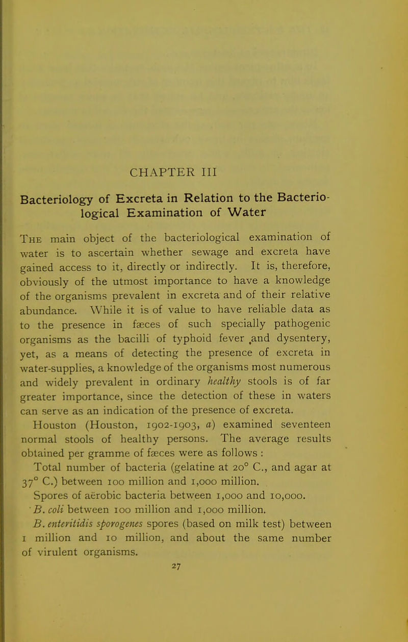 CHAPTER III Bacteriology of Excreta in Relation to the Bacterio- logical Examination of Water The main object of the bacteriological examination of water is to ascertain whether sewage and excreta have gained access to it, directly or indirectly. It is, therefore, obviously of the utmost importance to have a knowledge of the organisms prevalent in excreta and of their relative abundance. While it is of value to have reliable data as to the presence in faeces of such specially pathogenic organisms as the bacilli of typhoid fever and dysentery, yet, as a means of detecting the presence of excreta in water-supplies, a knowledge of the organisms most numerous and widely prevalent in ordinary healthy stools is of far greater importance, since the detection of these in waters can serve as an indication of the presence of excreta. Houston (Houston, 1902-1903, a) examined seventeen normal stools of healthy persons. The average results obtained per gramme of faeces were as follows : Total number of bacteria (gelatine at 20° C, and agar at 37° C.) between 100 million and 1,000 million. Spores of aerobic bacteria between 1,000 and 10,000. B. coli between 100 million and 1,000 million. B. enteritidis sporogenes spores (based on milk test) between I million and 10 million, and about the same number of virulent organisms.