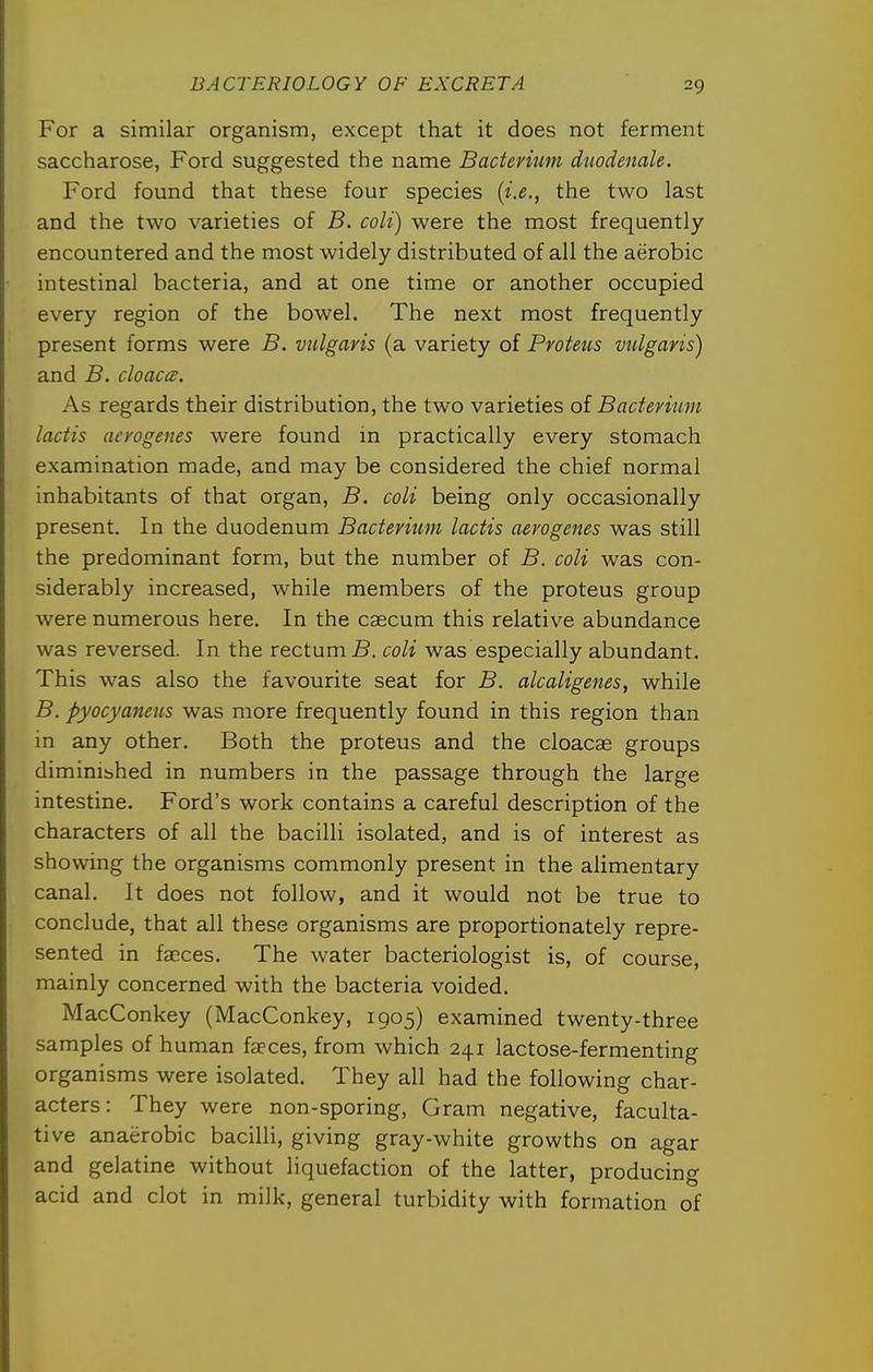 For a similar organism, except that it does not ferment saccharose, Ford suggested the name Bacterium duodenale. Ford found that these four species {i.e., the two last and the two varieties of B. coli) were the most frequently- encountered and the most widely distributed of all the aerobic intestinal bacteria, and at one time or another occupied every region of the bowel. The next most frequently present forms were B. vulgaris (a variety of Proteus vulgaris) and B. cloaccB. As regards their distribution, the two varieties of Bacterium lactis aerogenes were found in practically every stomach examination made, and may be considered the chief normal inhabitants of that organ, B. coli being only occasionally present. In the duodenum Bacterium lactis aerogenes was still the predominant form, but the number of B. coli was con- siderably increased, while members of the proteus group were numerous here. In the caecum this relative abundance was reversed. In the rectumS. coli was especially abundant. This was also the favourite seat for B. alcaligenes, while B. pyocyaneus was more frequently found in this region than in any other. Both the proteus and the cloacae groups diminibhed in numbers in the passage through the large intestine. Ford's work contains a careful description of the characters of all the bacilli isolated, and is of interest as showing the organisms commonly present in the alimentary canal. It does not follow, and it would not be true to conclude, that all these organisms are proportionately repre- sented in faeces. The water bacteriologist is, of course, mainly concerned with the bacteria voided. MacConkey (MacConkey, 1905) examined twenty-three samples of human faeces, from which 241 lactose-fermenting organisms were isolated. They all had the following char- acters: They were non-sporing, Gram negative, faculta- tive anaerobic bacilli, giving gray-white growths on agar and gelatine without liquefaction of the latter, producing acid and clot in milk, general turbidity with formation of