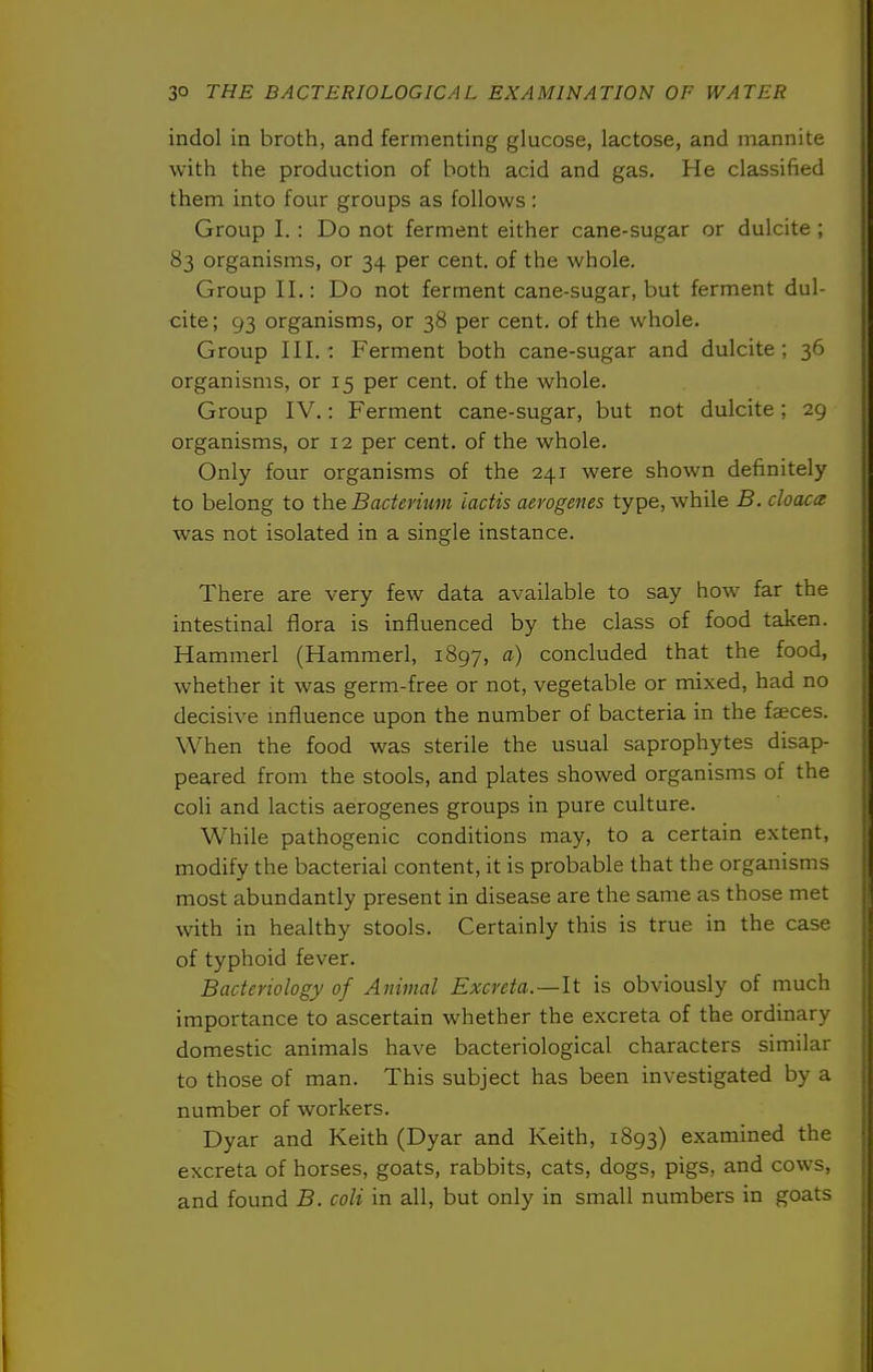 indol in broth, and fermenting glucose, lactose, and mannite with the production of both acid and gas. He classified them into four groups as follows: Group I. : Do not ferment either cane-sugar or dulcite ; 83 organisms, or 34 per cent, of the whole. Group II.: Do not ferment cane-sugar, but ferment dul- cite; 93 organisms, or 38 per cent, of the whole. Group III.: Ferment both cane-sugar and dulcite; 36 organisms, or 15 per cent, of the whole. Group IV.: Ferment cane-sugar, but not dulcite; 29 organisms, or 12 per cent, of the whole. Only four organisms of the 241 were shown definitely to belong to ihe Bacterium iactis aerogenes type, while B. cloaca was not isolated in a single instance. There are very few data available to say how far the intestinal flora is influenced by the class of food taken. Hammerl (Hammerl, 1897, ^) concluded that the food, whether it was germ-free or not, vegetable or mixed, had no decisive mfluence upon the number of bacteria in the faeces. When the food was sterile the usual saprophytes disap- peared from the stools, and plates showed organisms of the coli and lactis aerogenes groups in pure culture. While pathogenic conditions may, to a certain extent, modify the bacterial content, it is probable that the organisms most abundantly present in disease are the same as those met with in healthy stools. Certainly this is true in the case of typhoid fever. Bacteriology of Animal Excreta.—It is obviously of much importance to ascertain whether the excreta of the ordinary domestic animals have bacteriological characters similar to those of man. This subject has been investigated by a number of workers. Dyar and Keith (Dyar and Keith, 1893) examined the excreta of horses, goats, rabbits, cats, dogs, pigs, and cows, and found B. coli in all, but only in small numbers in goats