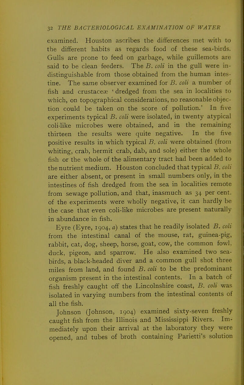 examined. Houston ascribes the differences met with to the different habits as regards food of these sea-birds. Gulls are prone to feed on garbage, while guillemots are said to be clean feeders. The B. coli in the gull were in- distinguishable from those obtained from the human intes- tine. The same observer examined for B. coli a number of fish and crustaceae ' dredged from the sea in localities to which, on topographical considerations, no reasonable objec- tion could be taken on the score of pollution.' In five experiments typical B. coli were isolated, in twenty atypical coli-like microbes were obtained, and in the remaining thirteen the results were quite negative. In the five positive results in which typical B. coli were obtained (from whiting, crab, hermit crab, dab, and sole) either the whole fish or the whole of the alimentary tract had been added to the nutrient medium. Houston concluded that typical B. coli are either absent, or present in small numbers only, in the intestines of fish dredged from the sea in localities remote from sewage pollution, and that, inasmuch as 34 per cent, of the experiments were wholly negative, it can hardly be the case that even coli-like microbes are present naturally in abundance in fish. Eyre (Eyre, 1904, a) states that he readily isolated B. coli from the intestinal canal of the mouse, rat, guinea-pig, rabbit, cat, dog, sheep, horse, goat, cow, the common fowl, duck, pigeon, and sparrow. He also examined two sea- birds, a black-headed diver and a common gull shot three miles from land, and found B. coli to be the predominant organism present in the intestinal contents. In a batch of fish freshly caught off the Lincolnshire coast, B. coli was isolated in varying numbers from the intestinal contents of all the fish. Johnson (Johnson, 1904) examined sixty-seven freshly caught fish from the Illinois and Mississippi Rivers. Im- mediately upon their arrival at the laboratory they were opened, and tubes of broth containing Parietti's solution