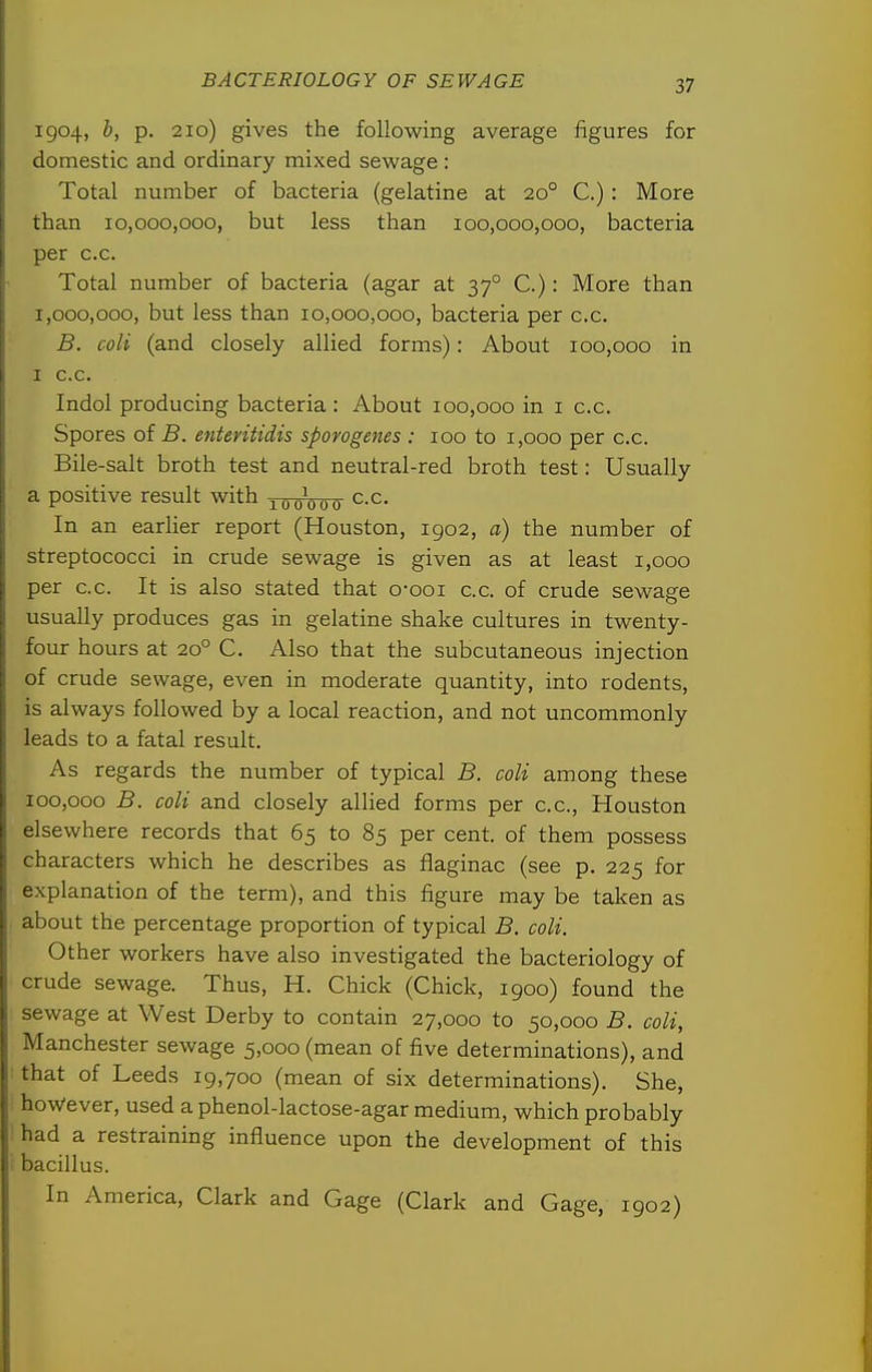 1904, b, p. 210) gives the following average figures for domestic and ordinary mixed sewage : Total number of bacteria (gelatine at 20° C.) : More than 10,000,000, but less than 100,000,000, bacteria per c.c. Total number of bacteria (agar at 37° C.): More than 1,000,000, but less than 10,000,000, bacteria per c.c. B. coli (and closely allied forms): About 100,000 in I c.c. Indol producing bacteria : About 100,000 in i c.c. Spores of B. etiteritidis sporogenes : 100 to 1,000 per c.c. Bile-salt broth test and neutral-red broth test: Usually a positive result with -^(^(^^0^ c.c. In an earlier report (Houston, 1902, a) the number of streptococci in crude sewage is given as at least 1,000 per c.c. It is also stated that o-ooi c.c. of crude sewage usually produces gas in gelatine shake cultures in twenty- four hours at 20° C. Also that the subcutaneous injection of crude sewage, even in moderate quantity, into rodents, is always followed by a local reaction, and not uncommonly leads to a fatal result. As regards the number of typical B. coli among these 100,000 B. coli and closely allied forms per c.c, Houston elsewhere records that 65 to 85 per cent, of them possess characters which he describes as flaginac (see p. 225 for explanation of the term), and this figure may be taken as about the percentage proportion of typical B. coli. Other workers have also investigated the bacteriology of crude sewage. Thus, H. Chick (Chick, igoo) found the sewage at West Derby to contain 27,000 to 50,000 B. coli, Manchester sewage 5,000 (mean of five determinations), and that of Leeds 19,700 (mean of six determinations). She, however, used a phenol-lactose-agar medium, which probably had a restraining influence upon the development of this bacillus. In America, Clark and Gage (Clark and Gage, 1902)