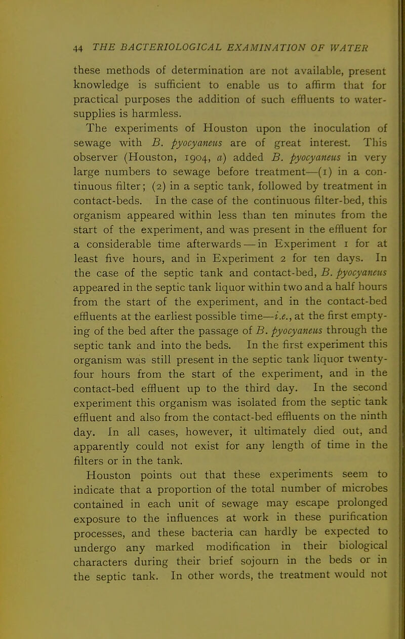 these methods of determination are not available, present knowledge is sufficient to enable us to affirm that for practical purposes the addition of such effluents to water- supplies is harmless. The experiments of Houston upon the inoculation of sewage with B. pyocyaneus are of great interest. This observer (Houston, 1904, a) added B. pyocyaneus in very large numbers to sewage before treatment—(i) in a con- tinuous filter; (2) in a septic tank, followed by treatment in contact-beds. In the case of the continuous filter-bed, this organism appeared within less than ten minutes from the start of the experiment, and was present in the effluent for a considerable time afterwards — in Experiment i for at least five hours, and in Experiment 2 for ten days. In the case of the septic tank and contact-bed, B. pyocyaneus appeared in the septic tank liquor within two and a half hours from the start of the experiment, and in the contact-bed effluents at the earliest possible time—i.e., at the first empty- ing of the bed after the passage of B. pyocyaneus through the septic tank and into the beds. In the first experiment this organism was still present in the septic tank liquor twenty- four hours from the start of the experiment, and in the contact-bed effluent up to the third day. In the second experiment this organism was isolated from the septic tank effluent and also from the contact-bed effluents on the ninth day. In all cases, however, it ultimately died out, and apparently could not exist for any length of time in the filters or in the tank. Houston points out that these experiments seem to indicate that a proportion of the total number of microbes contained in each unit of sewage may escape prolonged exposure to the influences at work in these purification processes, and these bacteria can hardly be expected to undergo any marked modification in their biological characters during their brief sojourn in the beds or in the septic tank. In other words, the treatment would not