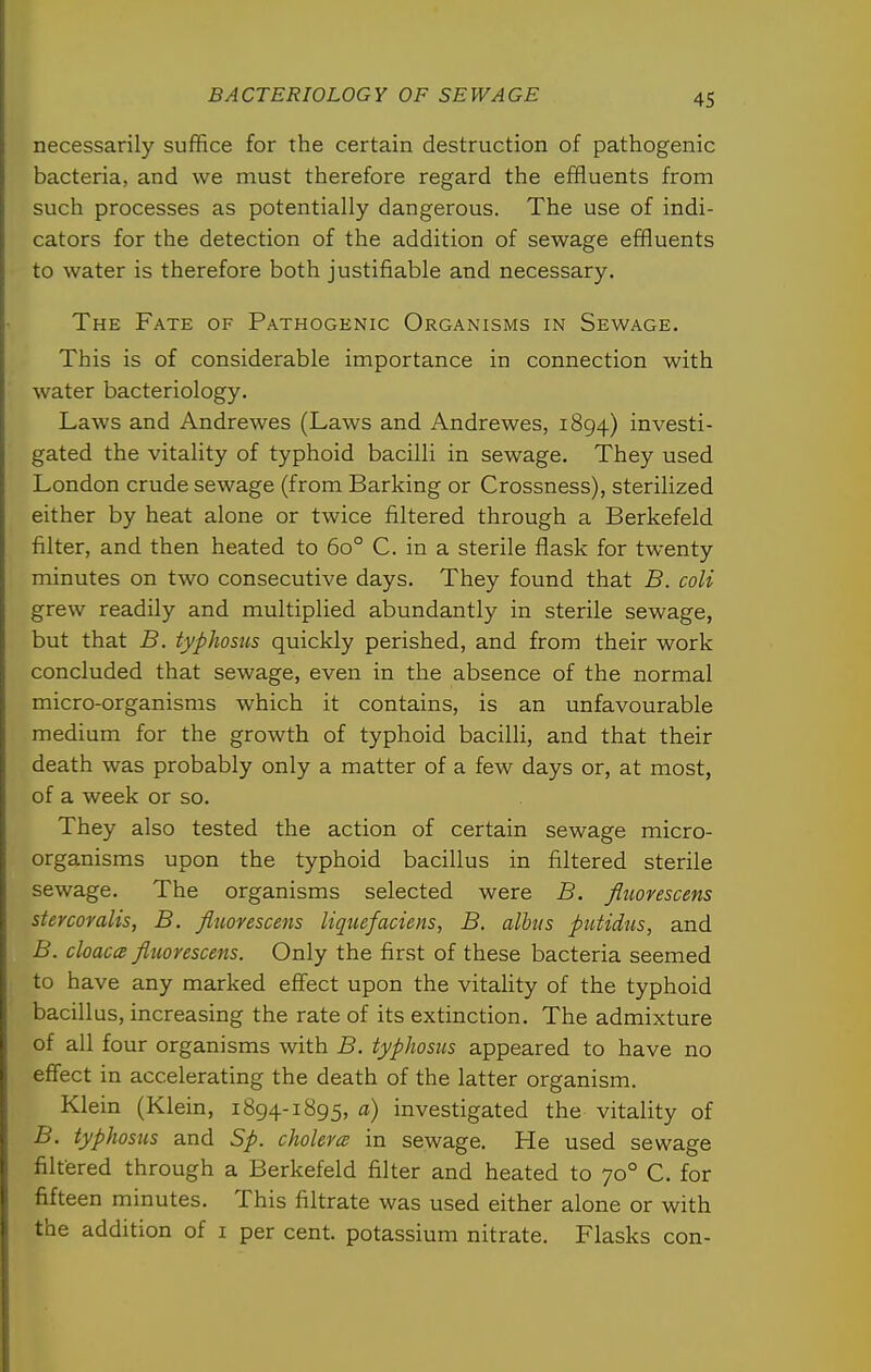 necessarily suffice for the certain destruction of pathogenic bacteria, and we must therefore regard the effluents from such processes as potentially dangerous. The use of indi- cators for the detection of the addition of sewage effluents to water is therefore both justifiable and necessary. The Fate of Pathogenic Organisms in Sewage. This is of considerable importance in connection with water bacteriology. Laws and Andrewes (Laws and Andrewes, 1894) investi- gated the vitality of typhoid bacilli in sewage. They used London crude sewage (from Barking or Crossness), sterilized either by heat alone or twice filtered through a Berkefeld filter, and then heated to 60° C. in a sterile flask for twenty minutes on two consecutive days. They found that B. coli grew readily and multiplied abundantly in sterile sewage, but that B. typhosus quickly perished, and from their work concluded that sewage, even in the absence of the normal micro-organisms which it contains, is an unfavourable medium for the growth of typhoid bacilli, and that their death was probably only a matter of a few days or, at most, of a week or so. They also tested the action of certain sewage micro- organisms upon the typhoid bacillus in filtered sterile sewage. The organisms selected were B. fluoyescens stercomlis, B. fliiovescens liqiiefaciens, B. alhiis piitidus, and B. cloaca fluorescens. Only the first of these bacteria seemed to have any marked effect upon the vitahty of the typhoid bacillus, increasing the rate of its extinction. The admixture of all four organisms with B. typhosus appeared to have no effect in accelerating the death of the latter organism. Klein (Klein, 1894-1895, a) investigated the vitality of B. typhosus and Sp. cholevce in sewage. He used sewage filtered through a Berkefeld filter and heated to 70° C. for fifteen minutes. This filtrate was used either alone or with the addition of i per cent, potassium nitrate. Flasks con-
