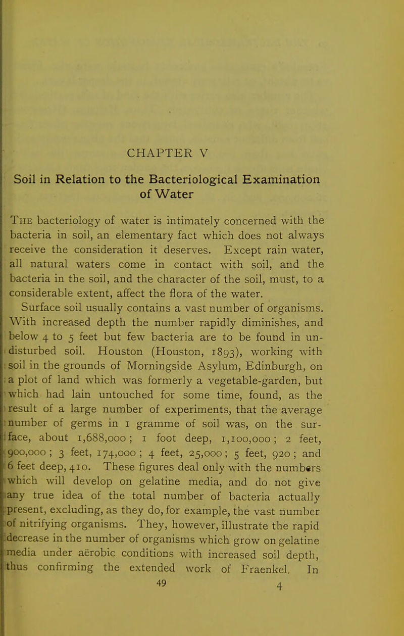 CHAPTER V Soil in Relation to the Bacteriological Examination of Water The bacteriology of water is intimately concerned with the bacteria in soil, an elementary fact which does not always receive the consideration it deserves. Except rain water, all natural waters come in contact with soil, and the bacteria in the soil, and the character of the soil, must, to a considerable extent, affect the flora of the water. Surface soil usually contains a vast number of organisms. With increased depth the number rapidly diminishes, and below 4 to 5 feet but few bacteria are to be found in un- disturbed soil. Houston (Houston, 1893), working with soil in the grounds of Morningside Asylum, Edinburgh, on : a plot of land which was formerly a vegetable-garden, but which had lain untouched for some time, found, as the ■ result of a large number of experiments, that the average : number of germs in i gramme of soil was, on the sur- ;face, about 1,688,000; i foot deep, 1,100,000; 2 feet, • 900,000; 3 feet, 174,000; 4 feet, 25,000; 5 feet, 920; and ^6 feet deep, 410. These figures deal only with the numbers * which will develop on gelatine media, and do not give lany true idea of the total number of bacteria actually -present, excluding, as they do, for example, the vast number .of nitrifying organisms. They, however, illustrate the rapid :decrease in the number of organisms which grow on gelatine media under aerobic conditions with increased soil depth, thus confirming the extended work of Fraenkel. In
