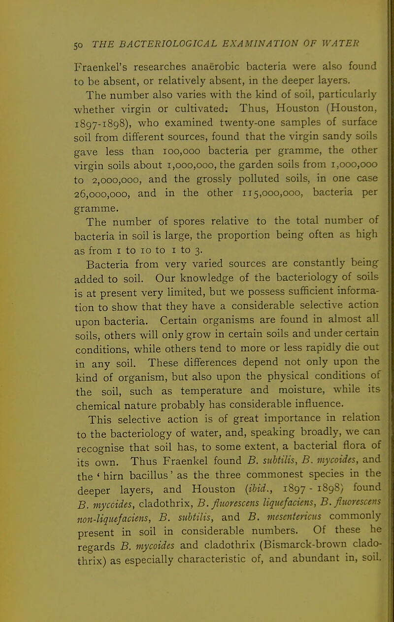Fraenkel's researches anaerobic bacteria were also found to be absent, or relatively absent, in the deeper layers. The number also varies with the kind of soil, particularly whether virgin or cultivated: Thus, Houston (Houston, 1897-1898), who examined twenty-one samples of surface soil from different sources, found that the virgin sandy soils gave less than 100,000 bacteria per gramme, the other virgin soils about 1,000,000, the garden soils from 1,000,000 to 2,000,000, and the grossly polluted soils, in one case 26,000,000, and in the other 115,000,000, bacteria per gramme. The number of spores relative to the total number of bacteria in soil is large, the proportion being often as high as from i to 10 to i to 3. Bacteria from very varied sources are constantly being added to soil. Our knowledge of the bacteriology of soils is at present very limited, but we possess sufficient informa- tion to show that they have a considerable selective action upon bacteria. Certain organisms are found in almost all soils, others will only grow in certain soils and under certain conditions, while others tend to more or less rapidly die out in any soil. These differences depend not only upon the kind of organism, but also upon the physical conditions of the soil, such as temperature and moisture, while its chemical nature probably has considerable influence. This selective action is of great importance in relation to the bacteriology of water, and, speaking broadly, we can recognise that soil has, to some extent, a bacterial flora of its own. Thus Fraenkel found B. subtilis, B. mycoides, and the ' hirn bacillus' as the three commonest species in the deeper layers, and Houston {ibid., 1897 - 1898} found B. myccides, cladothrix, B. fliiorescens liquefaciens, B. Jinoresceus non-liquefacieiis, B. subtilis, and B. mesentericus commonly present in soil in considerable numbers. Of these he regards B, mycoides and cladothrix (Bismarck-brown clado- thrix) as especially characteristic of, and abundant in, soil.