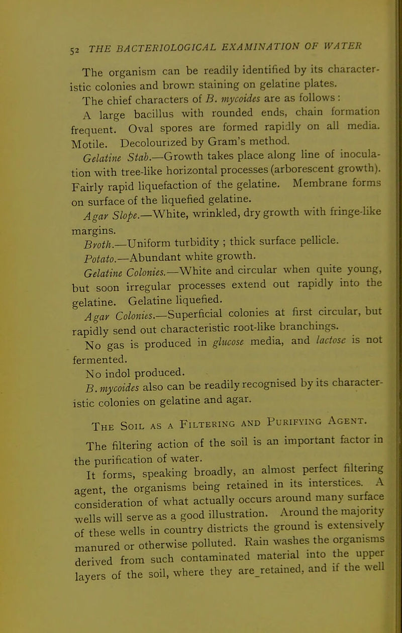 The organism can be readily identified by its character- istic colonies and brown staining on gelatine plates. The chief characters of B. mycoides are as follows : A large bacillus with rounded ends, chain formation frequent. Oval spores are formed rapidly on all media. Motile. Decolourized by Gram's method. Gelatine Stab.—Growth takes place along line of inocula- tion with tree-like horizontal processes (arborescent growth). Fairly rapid liquefaction of the gelatine. Membrane forms on surface of the liquefied gelatine. Agar Slope.—White, wrinkled, dry growth with fringe-like margins. Broth.—Vniiorm turbidity ; thick surface pellicle. Potato.—Abundant white growth. Gelatine Colonies.—White and circular when quite young, but soon irregular processes extend out rapidly into the gelatine. Gelatine liquefied. Agar Colonies.—Superficial colonies at first circular, but rapidly send out characteristic root-Hke branchings. No gas is produced in glucose media, and lactose is not fermented. No indol produced. B. mycoides also can be readily recognised by its character- istic colonies on gelatine and agar. The Soil as a Filtering and Purifying Agent. The filtering action of the soil is an important factor in the purification of water. It forms, speaking broadly, an almost perfect filtering aeent the organisms being retained in its interstices. A consideration of what actually occurs around many surface wells will serve as a good illustration. Around the majority of these wells in country districts the ground is extensively manured or otherwise polluted. Rain washes the organisms derived from such contaminated material into the upper layers of the soil, where they are_retained, and if the well