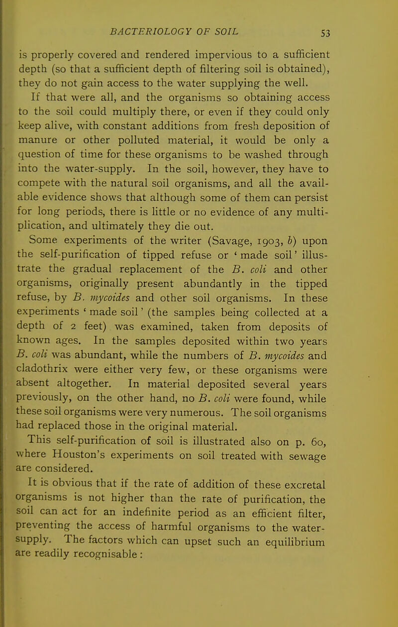 is properly covered and rendered impervious to a sufficient depth (so that a sufficient depth of filtering soil is obtained), they do not gain access to the water supplying the well. If that were all, and the organisms so obtaining access to the soil could multiply there, or even if they could only keep alive, Avith constant additions from fresh deposition of manure or other polluted material, it would be only a question of time for these organisms to be washed through into the water-supply. In the soil, however, they have to compete with the natural soil organisms, and all the avail- able evidence shows that although some of them can persist for long periods, there is little or no evidence of any multi- plication, and ultimately they die out. Some experiments of the writer (Savage, 1903, b) upon the self-purification of tipped refuse or ' made soil' illus- trate the gradual replacement of the B. coli and other organisms, originally present abundantly in the tipped refuse, by B. mycoides and other soil organisms. In these experiments ' made soil' (the samples being collected at a depth of 2 feet) was examined, taken from deposits of known ages. In the samples deposited within two years B. coli was abundant, while the numbers of B. mycoides and cladothrix were either very few, or these organisms were absent altogether. In material deposited several years previously, on the other hand, no B. coli were found, while these soil organisms were very numerous. The soil organisms had replaced those in the original material. This self-purification of soil is illustrated also on p. 60, where Houston's experiments on soil treated with sewage are considered. It is obvious that if the rate of addition of these excretal organisms is not higher than the rate of purification, the soil can act for an indefinite period as an efficient filter, preventing the access of harmful organisms to the water- supply. The factors which can upset such an equilibrium are readily recognisable: