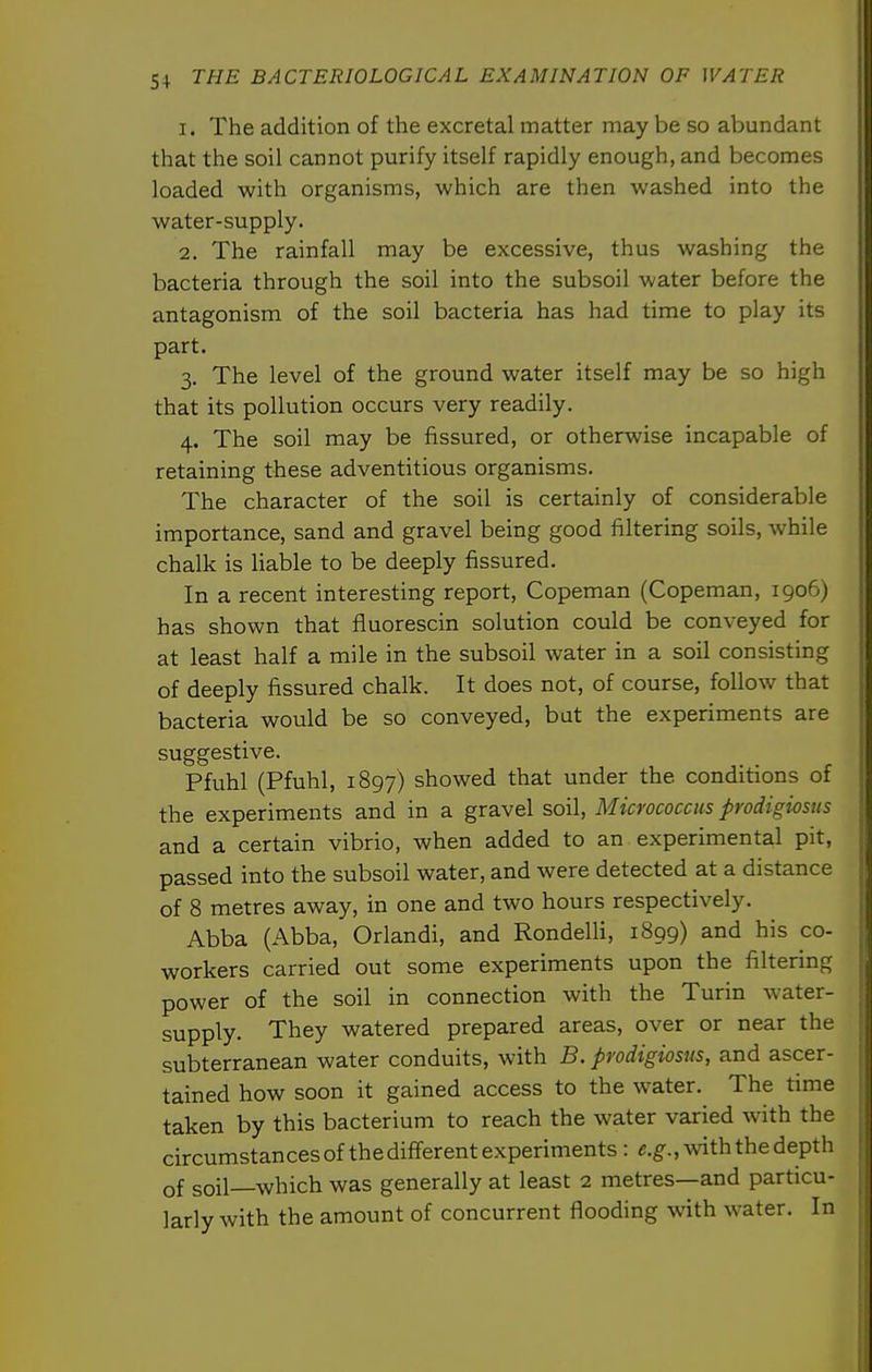 1. The addition of the excretal matter may be so abundant that the soil cannot purify itself rapidly enough, and becomes loaded with organisms, which are then washed into the water-supply. 2. The rainfall may be excessive, thus washing the bacteria through the soil into the subsoil water before the antagonism of the soil bacteria has had time to play its part. 3. The level of the ground water itself may be so high that its pollution occurs very readily. 4. The soil may be fissured, or otherwise incapable of retaining these adventitious organisms. The character of the soil is certainly of considerable importance, sand and gravel being good filtering soils, while chalk is Hable to be deeply fissured. In a recent interesting report, Copeman (Copeman, 1906) has shown that fluorescin solution could be conveyed for at least half a mile in the subsoil water in a soil consisting of deeply fissured chalk. It does not, of course, follow that bacteria would be so conveyed, but the experiments are suggestive. Pfuhl (Pfuhl, 1897) showed that under the conditions of the experiments and in a gravel soil. Micrococcus prodigiosns and a certain vibrio, when added to an experimental pit, passed into the subsoil water, and were detected at a distance of 8 metres away, in one and two hours respectively. Abba (Abba, Orlandi, and Rondelli, 1899) and his co- workers carried out some experiments upon the filtering power of the soil in connection with the Turin water- supply. They watered prepared areas, over or near the subterranean water conduits, with B. prodigiosus, and ascer- tained how soon it gained access to the water. The time taken by this bacterium to reach the water varied with the circumstances of the different experiments : «.g-.,Avith the depth of soil—which was generally at least 2 metres—and particu- larly with the amount of concurrent flooding with water. In