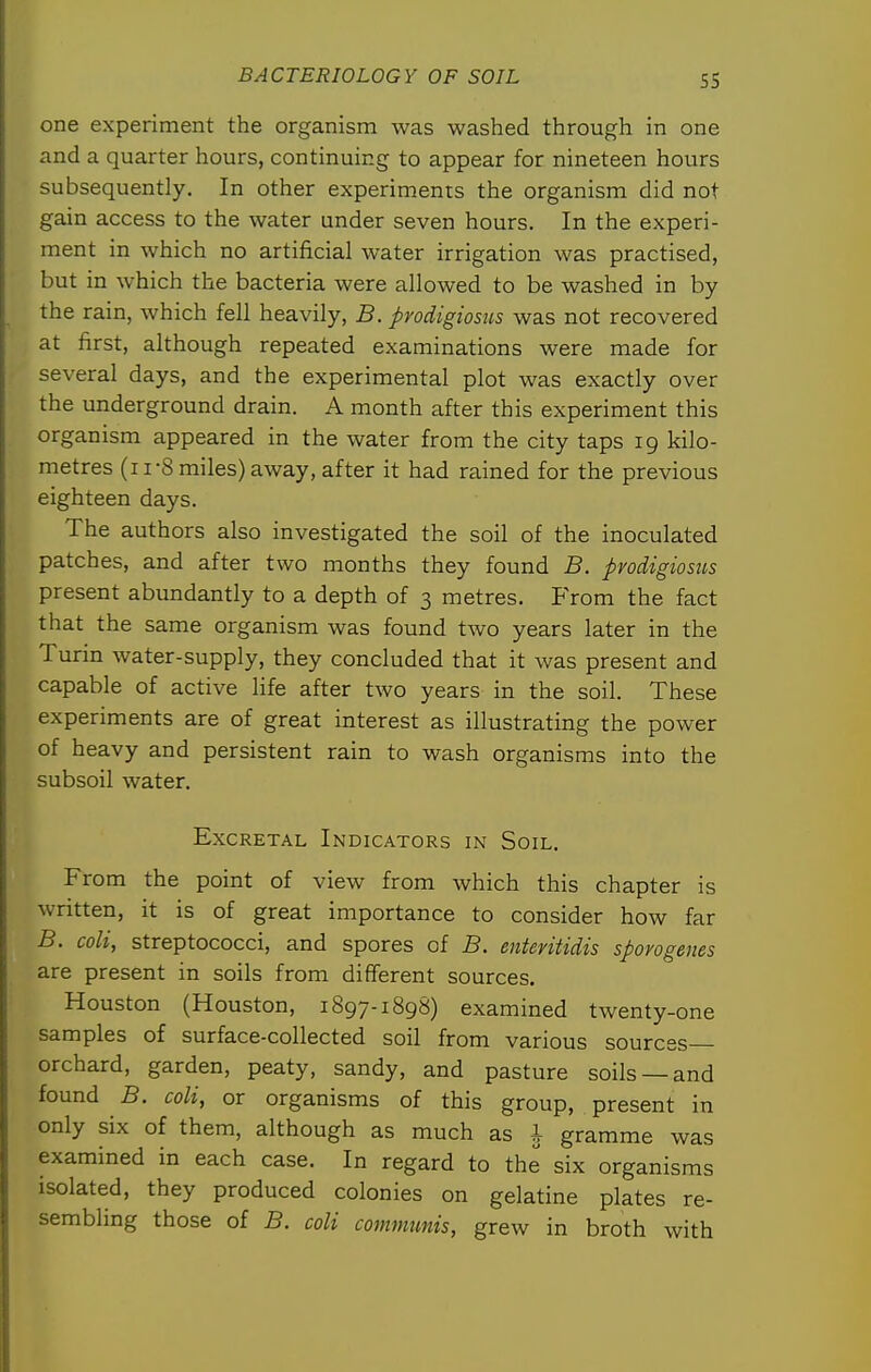 SS one experiment the organism was washed through in one and a quarter hours, continuing to appear for nineteen hours subsequently. In other experiments the organism did not gain access to the water under seven hours. In the experi- ment in which no artificial water irrigation was practised, but in which the bacteria were allowed to be washed in by the rain, which fell heavily, B. pyodigiosiis was not recovered at first, although repeated examinations were made for several days, and the experimental plot was exactly over the underground drain. A month after this experiment this organism appeared in the water from the city taps 19 kilo- metres (11-8 miles) away, after it had rained for the previous eighteen days. The authors also investigated the soil of the inoculated patches, and after two months they found B. pvodigiosiis present abundantly to a depth of 3 metres. From the fact that the same organism was found two years later in the Turin water-supply, they concluded that it was present and capable of active life after two years in the soil. These experiments are of great interest as illustrating the power of heavy and persistent rain to wash organisms into the subsoil water. ExcRETAL Indicators in Soil. From the point of view from which this chapter is written, it is of great importance to consider how far B. coli, streptococci, and spores of B. enteriUdis sporogenes are present in soils from different sources. Houston (Houston, 1897-1898) examined twenty-one samples of surface-collected soil from various sources- orchard, garden, peaty, sandy, and pasture soils —and found B. coli, or organisms of this group, present in only six of them, although as much as I gramme was examined in each case. In regard to the six organisms isolated, they produced colonies on gelatine plates re- sembling those of B. coli commimis, grew in broth with