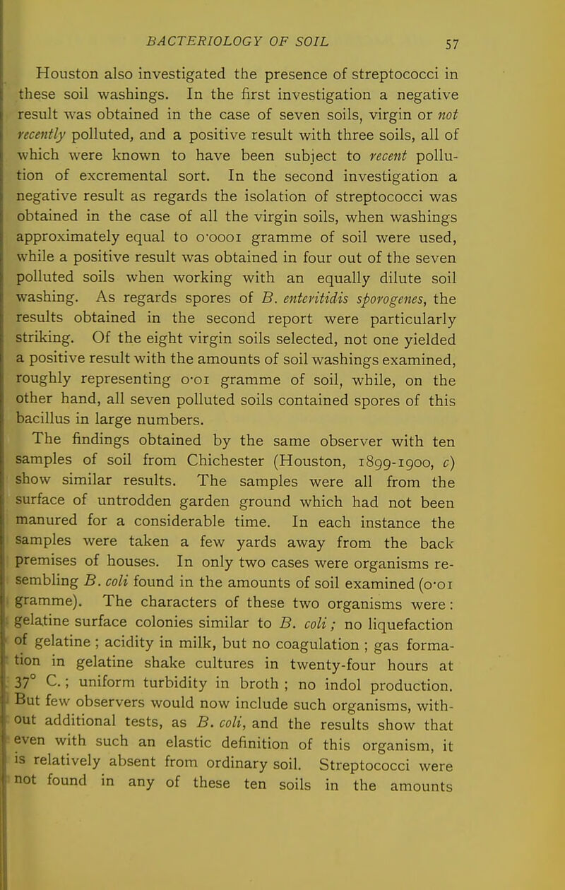 Houston also investigated the presence of streptococci in these soil washings. In the first investigation a negative result was obtained in the case of seven soils, virgin or not recently polluted, and a positive result with three soils, all of which were known to have been subject to recent pollu- tion of excremental sort. In the second investigation a negative result as regards the isolation of streptococci was obtained in the case of all the virgin soils, when washings approximately equal to o'cooi gramme of soil were used, while a positive result was obtained in four out of the seven polluted soils when working with an equally dilute soil washing. As regards spores of B. enteritidis sporogenes, the results obtained in the second report were particularly striking. Of the eight virgin soils selected, not one yielded a positive result with the amounts of soil washings examined, roughly representing o-oi gramme of soil, while, on the other hand, all seven polluted soils contained spores of this bacillus in large numbers. The findings obtained by the same observer with ten samples of soil from Chichester (Houston, 1899-1 goo, c) show similar results. The samples were all from the surface of untrodden garden ground which had not been manured for a considerable time. In each instance the samples were taken a few yards away from the back premises of houses. In only two cases were organisms re- sembling B. coli found in the amounts of soil examined (o-oi . gramme). The characters of these two organisms were: I gelatine surface colonies similar to B. coli; no liquefaction ' of gelatine; acidity in milk, but no coagulation ; gas forma- ' tion in gelatine shake cultures in twenty-four hours at ; 37° C.; uniform turbidity in broth ; no indol production. I But few observers would now include such organisms, with- • out additional tests, as B. coli, and the results show that -even with such an elastic definition of this organism, it IS relatively absent from ordinary soil. Streptococci were mot found in any of these ten soils in the amounts