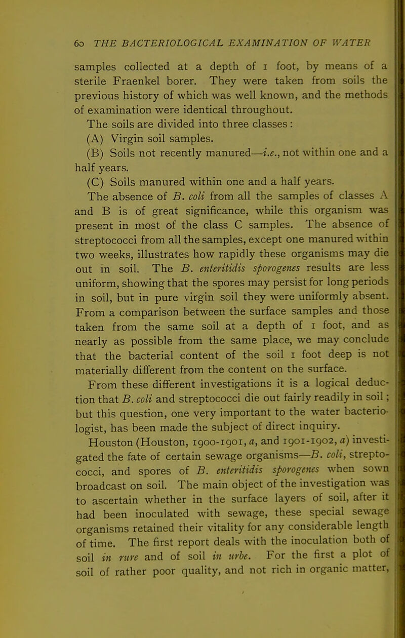 samples collected at a depth of i foot, by means of a sterile Fraenkel borer. They were taken from soils the previous history of which was well known, and the methods of examination were identical throughout. The soils are divided into three classes : (A) Virgin soil samples. (B) Soils not recently manured—i.e., not within one and a half years. (C) Soils manured within one and a half years. The absence of B. coli from all the samples of classes A and B is of great significance, while this organism was present in most of the class C samples. The absence of streptococci from all the samples, except one manured within two weeks, illustrates how rapidly these organisms may die out in soil. The B. enteritidis sporogenes results are less uniform, showing that the spores may persist for long periods in soil, but in pure virgin soil they were uniformly absent. From a comparison between the surface samples and those taken from the same soil at a depth of i foot, and as nearly as possible from the same place, we may conclude that the bacterial content of the soil i foot deep is not materially different from the content on the surface. From these different investigations it is a logical deduc- tion that B. coli and streptococci die out fairly readily in soil; but this question, one very important to the water bacterio- logist, has been made the subject of direct inquiry. Houston (Houston, 1900-1901, a, and 1901-1902, a) investi- gated the fate of certain sewage organisms—B. coli, strepto- cocci, and spores of B. enteritidis sporogenes when sown broadcast on soil. The main object of the investigation Avas to ascertain whether in the surface layers of soil, after it had been inoculated with sewage, these special sewage organisms retained their vitality for any considerable length of time. The first report deals with the inoculation both of soil in rure and of soil in urbe. For the first a plot of soil of rather poor quality, and not rich in organic matter,