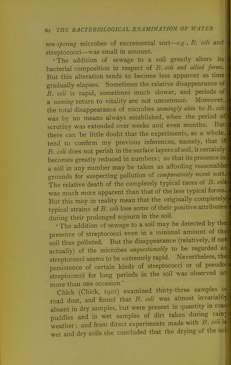 non-sporing microbes of excremental sort—e.g., B. coli and streptococci—was small in amount. ^ ' The addition of sewage to a soil greatly alters its i bacterial composition in respect of B. coli and allied forms. \ But this alteration tends to become less apparent as time ■ gradually elapses. Sometimes the relative disappearance of: B. coli is rapid, sometimes much slower, and periods of; a seeming return to vitality are not uncommon. Moreover, i the total disappearance of microbes seemingly akin to B. coli I was by no means always established, when the period of; scrutiny was extended over weeks and even months. But | there can be little doubt that the experiments, as a whole, \ tend to confirm my previous inferences, namely, that if! B. coli does not perish in the surface layers of soil, it certainly j becomes greatly reduced in numbers ; so that its presence iaf a soil in any number may be taken as affording reasonablaj grounds for suspecting pollution of comparatively recent sort,^ The relative death of the completely typical races of B. coli ' was much more apparent than that of the less typical forms. But this may in reality mean that the originally completelyj typical strains of B. colilost some of their positive attributes. during their prolonged sojourn in the soil. ' The addition of sewage to a soil may be detected by the presence of streptococci even in a minimal amount of th( soil thus polluted. But the disappearance (relatively, if no actually) of the microbes unquestionably to be regarded ai streptococci seems to be extremely rapid. Nevertheless, th( persistence of certain kinds of streptococci or of pseudo streptococci for long periods in the soil was observed oi more than one occasion.' Chick (Chick, 1901) examined thirty-three samples 0 road dust, and found that B. coli was almost invariabb absent in dry samples, but were present in quantity in roac puddles and in wet samples of dirt taken during rain; weather; and from direct experiments made with B. coli 11 wet and dry soils she concluded that the drying of the so: