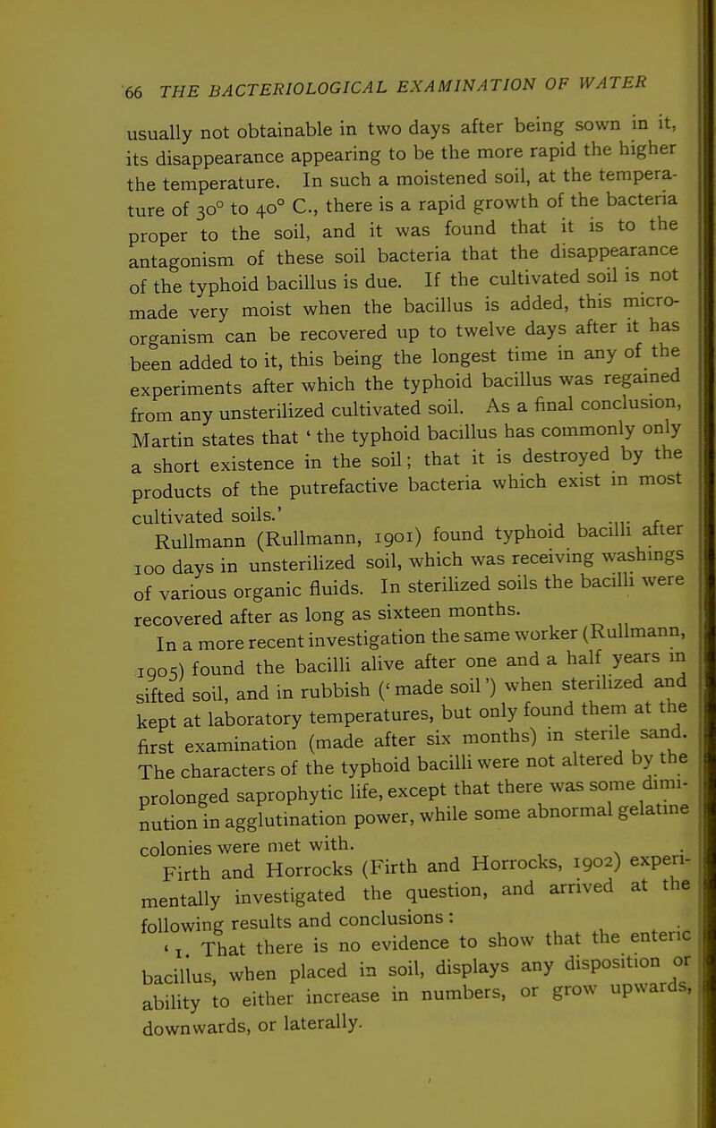usually not obtainable in two days after being sown in it, its disappearance appearing to be the more rapid the higher the temperature. In such a moistened soil, at the tempera- ture of 30° to 40° C, there is a rapid growth of the bacteria proper to the soil, and it was found that it is to the antagonism of these soil bacteria that the disappearance of the typhoid bacillus is due. If the cultivated soil is not made very moist when the bacillus is added, this micro- organism can be recovered up to twelve days after it has been added to it, this being the longest time in any of the experiments after which the typhoid bacillus was regained from any unsterilized cultivated soil. As a final conclusion, Martin states that ' the typhoid bacillus has commonly only a short existence in the soil; that it is destroyed by the products of the putrefactive bacteria which exist in most cultivated soils.' Rullmann (Rullmann, 1901) found typhoid bacilli after ICQ days in unsterilized soil, Avhich was receiving washings of various organic fluids. In steriUzed soils the bacilh were recovered after as long as sixteen months. In a more recent investigation the same worker (Rullmann, iqos) found the bacilli alive after one and a half years m sifted soil, and in rubbish (' made soil') when sterilized and kept at laboratory temperatures, but only found them at the first examination (made after six months) in sterile sand. The characters of the typhoid bacilli were not altered by the prolonged saprophytic life, except that there was some dimi- nution in agglutination power, while some abnormal gelatine colonies were met with. Firth and Horrocks (Firth and Horrocks, 1902) experi- mentally investigated the question, and arrived at the following results and conclusions : ' I That there is no evidence to show that the enteric bacillus, when placed in soil, displays any disposition or ability to either increase in numbers, or grow upwards, downwards, or laterally.