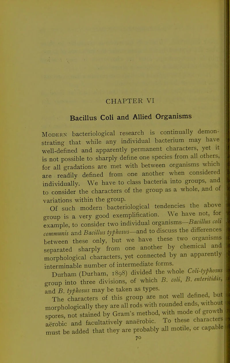 CHAPTER VI Bacillus Coli and Allied Organisms Modern bacteriological research is continually demon- strating that while any individual bacterium may have well-defined and apparently permanent characters, yet it is not possible to sharply define one species from all others, for all gradations are met with between organisms which are readily defined from one another when considered individually. We have to class bacteria into groups, and to consider the characters of the group as a whole, and of variations within the group. Of such modern bacteriological tendencies the above group is a very good exemplification, ^^e have not, for example, to consider two individual organisms—^flr///«s coh communis and Bacillus typhosns-a.nd to discuss the differences between these only, but we have these two organisms separated sharply from one another by chemical arid morphological characters, yet connected by an apparently interminable number of intermediate forms. Durham (Durham, 1898) divided the whole Coh-typJwsus group into three divisions, of which B. coli, B. eutenttdts, and B. typhosus may be taken as types. r ^ u * The characters of this group are not well defined, but morphologically they are all rods with rounded ends, without spores, not stained by Gram's method, with mode of growth aiobic and facultatively anaerobic. To these characters must be added that they are probably all motile, or capable