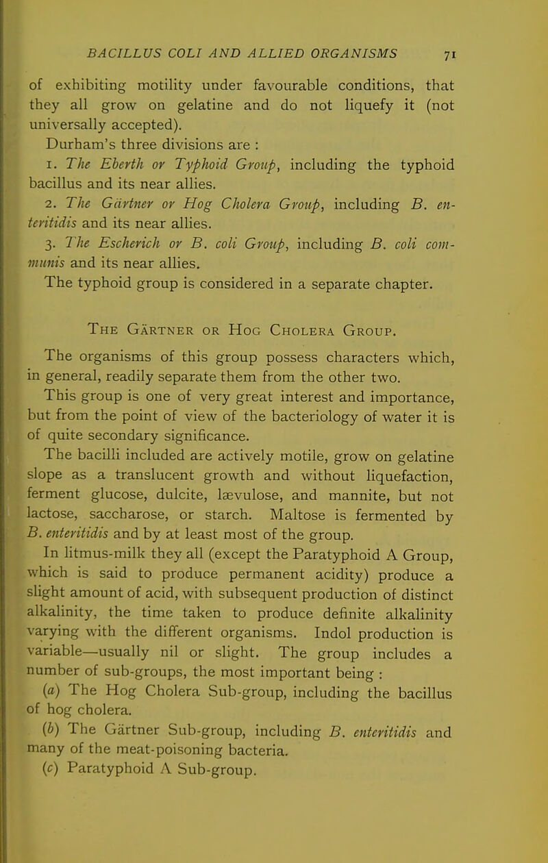 of exhibiting motility under favourable conditions, that they all grow on gelatine and do not liquefy it (not universally accepted). Durham's three divisions are : 1. The Eberth or Typhoid Group, including the typhoid bacillus and its near allies. 2. The Gartner or Hog Cholera Group, including B. en- teritidis and its near allies. 3. The Escherich or B. coli Group, including B. coli com- munis and its near allies. The typhoid group is considered in a separate chapter. The Gartner or Hog Cholera Group. The organisms of this group possess characters which, in general, readily separate them from the other two. This group is one of very great interest and importance, but from the point of view of the bacteriology of water it is of quite secondary significance. The bacilli included are actively motile, grow on gelatine slope as a translucent growth and without liquefaction, ferment glucose, dulcite, laevulose, and mannite, but not lactose, saccharose, or starch. Maltose is fermented by B. enteritidis and by at least most of the group. In litmus-milk they all (except the Paratyphoid A Group, which is said to produce permanent acidity) produce a slight amount of acid, with subsequent production of distinct alkalinity, the time taken to produce definite alkalinity varying with the different organisms. Indol production is variable—usually nil or slight. The group includes a number of sub-groups, the most important being : {a) The Hog Cholera Sub-group, including the bacillus of hog cholera. {b) The Gartner Sub-group, including B. enteritidis and many of the meat-poisoning bacteria. {c) Paratyphoid A Sub-group.