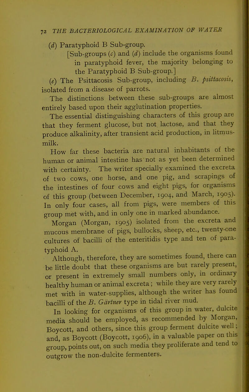 {d) Paratyphoid B Sub-group. [Sub-groups (c) and (d) include the organisms found in paratyphoid fever, the majority belonging to the Paratyphoid B Sub-group.] (e) The Psittacosis Sub-group, including B. psittacosis, isolated from a disease of parrots. The distinctions between these sub-groups are almost entirely based upon their agglutination properties. The essential distinguishing characters of this group are that they ferment glucose, but not lactose, and that they produce alkaUnity, after transient acid production, in litmus- milk. How far these bacteria are natural inhabitants of the human or animal intestine has'not as yet been determined with certainty. The writer specially examined the excreta of two cows, one horse, and one pig, and scrapings of the intestines of four cows and eight pigs, for organisms of this group (between December, 1904, and March, 1905). In only four cases, all from pigs, were members of this group met with, and in only one in marked abundance. Morgan (Morgan, 1905) isolated from the excreta and mucous membrane of pigs, bullocks, sheep, etc., twenty-one cultures of bacilli of the enteritidis type and ten of para- typhoid A. Although, therefore, they are sometimes found, there can be little doubt that these organisms are but rarely present, or present in extremely small numbers only, in ordinary healthy human or animal excreta; while they are very rarely met with in water-supplies, although the writer has found bacilli of the B. Gartner type in tidal river mud. In looking for organisms of this group in water, dulcite media should be employed, as recommended by Morgan, Boycott, and others, since this group ferment dulcite well; and, as Boycott (Boycott, 1906), in a valuable paper on this group, points out, on such media they proliferate and tend to outgrow the non-dulcite fermenters.