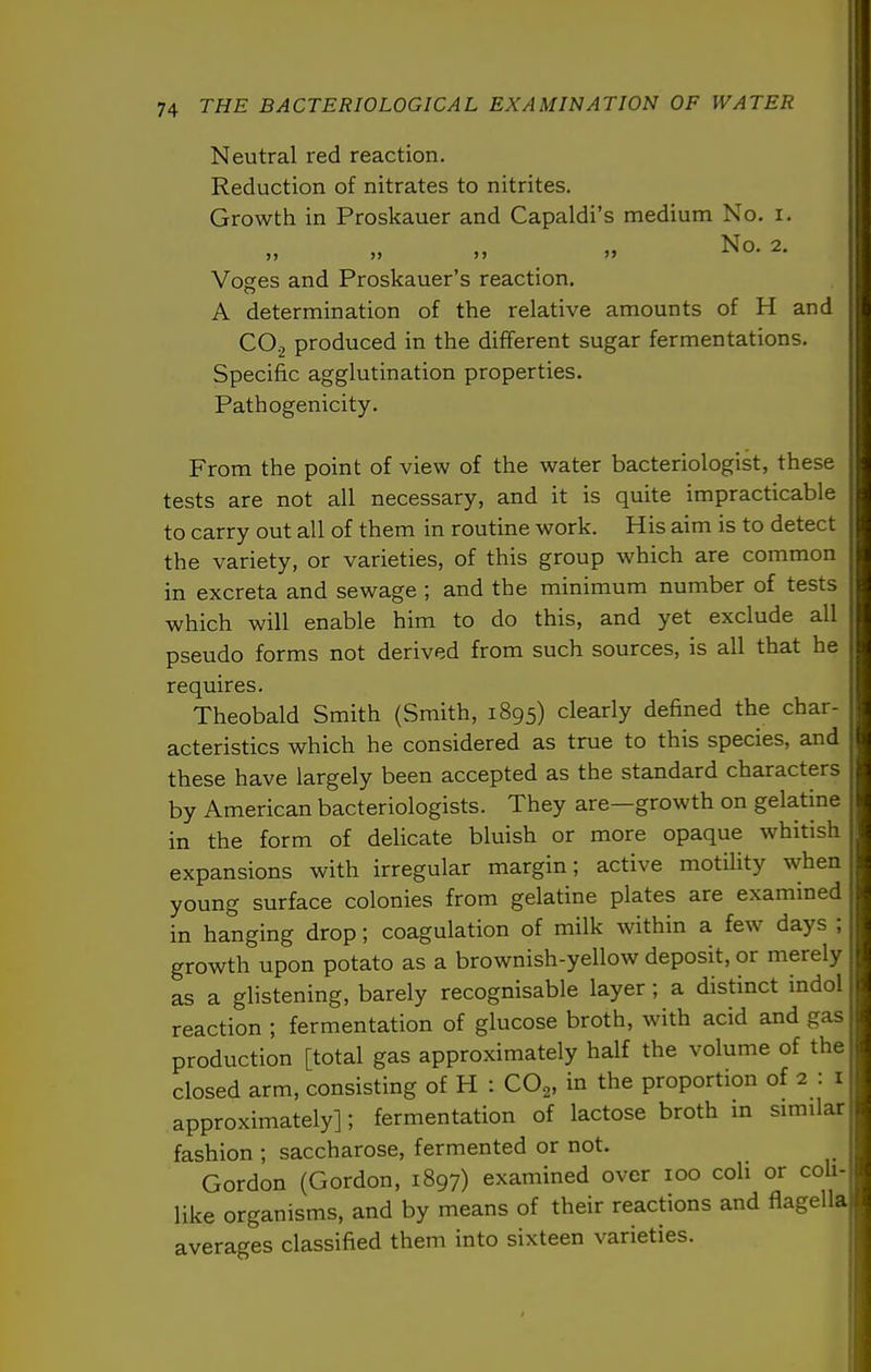 Neutral red reaction. Reduction of nitrates to nitrites. Growth in Proskauer and Capaldi's medium No. i. „ _ No. 2. Voges and Proskauer's reaction. A determination of the relative amounts of H and CO2 produced in the different sugar fermentations. Specific agglutination properties. Pathogenicity. From the point of view of the water bacteriologist, these tests are not all necessary, and it is quite impracticable to carry out all of them in routine work. His aim is to detect the variety, or varieties, of this group which are common in excreta and sewage ; and the minimum number of tests which will enable him to do this, and yet exclude all pseudo forms not derived from such sources, is all that he requires. Theobald Smith (Smith, 1895) clearly defined the char- acteristics which he considered as true to this species, and these have largely been accepted as the standard characters by American bacteriologists. They are—growth on gelatine in the form of delicate bluish or more opaque whitish expansions with irregular margin; active motility when young surface colonies from gelatine plates are examined in hanging drop; coagulation of milk within a few days ; growth upon potato as a brownish-yellow deposit, or merely as a glistening, barely recognisable layer; a distinct indol reaction ; fermentation of glucose broth, with acid and gas production [total gas approximately half the volume of the closed arm, consisting of H : CO^, in the proportion of 2 : i approximately]; fermentation of lactose broth m similar fashion ; saccharose, fermented or not. Gordon (Gordon, 1897) examined over 100 coli or coh- like organisms, and by means of their reactions and flagella averages classified them into sixteen varieties.