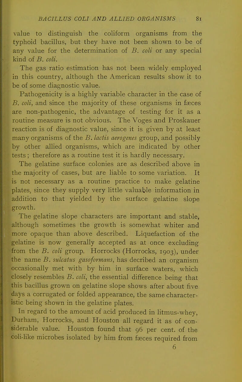 value to distinguish the coHform organisms from the typhoid bacillus, but they have not been shown to be of any value for the determination of B. coli or any special kind of B. coli. The gas ratio estimation has not been widely employed in this country, although the American results show it to be of some diagnostic value. Pathogenicity is a highly variable character in the case of B. coli, and since the majority of these organisms in faeces are non-pathogenic, the advantage of testing for it as a routine measure is not obvious. The Voges and Proskauer reaction is of diagnostic value, since it is given by at least many organisms of the B. lactis aerogenes group, and possibly by other allied organisms, which are indicated by other tests; therefore as a routine test it is hardly necessary. The gelatine surface colonies are as described above in the majority of cases, but are liable to some variation. It is not necessary as a routine practice to make gelatine plates, since they supply very little valuable information in addition to that yielded by the surface gelatine slope growth. The gelatine slope characters are important and stable, although sometimes the growth is somewhat whiter and more opaque than above described. Liquefaction of the gelatine is now generally accepted as at once excluding from the B. coli group. Horrocks (Horrocks, 1903), under the name B. sulcaUis gasoformans, has decribed an organism occasionally met with by him in surface waters, which closely resembles B. coli, the essential difference being that this bacillus grown on gelatine slope shows after about five days a corrugated or folded appearance, the same character- istic being shown in the gelatine plates. In regard to the amount of acid produced in litmus-whey, Durham, Horrocks, and Plouston all regard it as of con- siderable value. Houston found that 96 per cent, of the coli-like microbes isolated by him from faeces required from 6