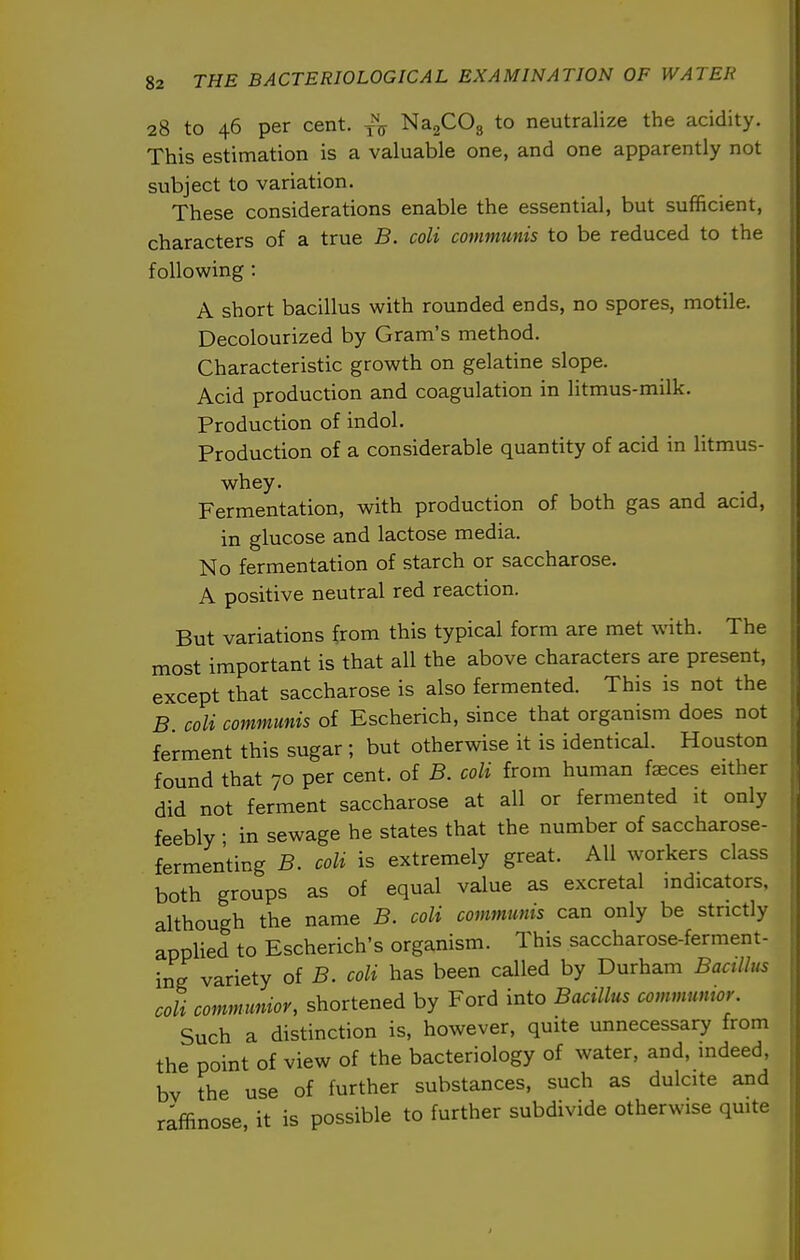 28 to 46 per cent, NagCOg to neutralize the acidity. This estimation is a valuable one, and one apparently not subject to variation. These considerations enable the essential, but sufficient, characters of a true B. coli communis to be reduced to the following : A short bacillus with rounded ends, no spores, motile. Decolourized by Gram's method. Characteristic growth on gelatine slope. Acid production and coagulation in litmus-milk. Production of indol. Production of a considerable quantity of acid in litmus- whey. Fermentation, with production of both gas and acid, in glucose and lactose media. No fermentation of starch or saccharose. A positive neutral red reaction. But variations from this typical form are met with. The most important is that all the above characters are present, except that saccharose is also fermented. This is not the B. coli communis of Escherich, since that organism does not ferment this sugar ; but otherwise it is identical. Houston found that 70 per cent, of B. coli from human faeces either did not ferment saccharose at all or fermented it only feebly • in sewage he states that the number of saccharose- fermenting B. coli is extremely great. All workers class both groups as of equal value as excretal indicators, although the name B. coli communis can only be strictly applied to Escherich's organism. This saccharose-ferment- ing variety of B. coli has been called by Durham Bacillus coli comnnmioy, shortened by Ford into Bacillus communior. Such a distinction is, however, quite unnecessary from the point of view of the bacteriology of water, and, indeed, bv the use of further substances, such as dulcite and raffinose, it is possible to further subdivide otherwise quite