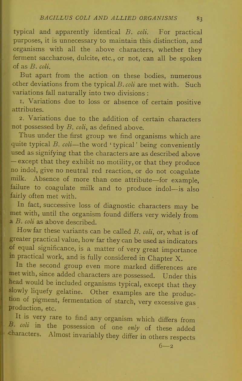 typical and apparently identical B. colt. For practical purposes, it is unnecessary to maintain this distinction, and organisms with all the above characters, whether they ferment saccharose, dulcite, etc., or not, can all be spoken of as 5. colt. But apart from the action on these bodies, numerous other deviations from the typical 5. coli are met with. Such variations fall naturally into two divisions : 1. Variations due to loss or absence of certain positive attributes. 2. Variations due to the addition of certain characters not possessed by B. coli, as defined above. Thus under the first group we find organisms which are quite typical B. coli—the word ' typical' being conveniently used as signifying that the characters are as described above — except that they exhibit no motility, or that they produce no indol, give no neutral red reaction, or do not coagulate milk. Absence of more than one attribute—for example, failure to coagulate milk and to produce indol—is also fairly often met with. In fact, successive loss of diagnostic characters may be met with, until the organism found differs very widely from a B. coli as above described. How far these variants can be called B. coli, or, what is of greater practical value, how far they can be used as indicators of equal significance, is a matter of very great importance in practical work, and is fully considered in Chapter X. In the second group even more marked diflferences are met with, since added characters are possessed. Under this head would be included organisms typical, except that they slowly liquefy gelatine. Other examples are the produc- tion of pigment, fermentation of starch, very excessive gas production, etc. It is very rare to find any organism which differs from 5. coh in the possession of one ow/y of these added ■ <:haracters. Almost invariably they differ in others respects 6—2