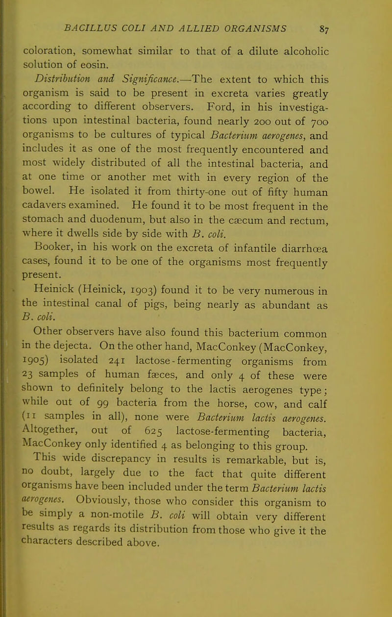 coloration, somewhat similar to that of a dilute alcoholic solution of eosin. Distribution and Significance.—The extent to which this organism is said to be present in excreta varies greatly according to different observers. Ford, in his investiga- tions upon intestinal bacteria, found nearly 200 out of 700 organisms to be cultures of typical Bacterium aerogenes, and includes it as one of the most frequently encountered and most widely distributed of all the intestinal bacteria, and at one time or another met with in every region of the bowel. He isolated it from thirty-one out of fifty human cadavers examined. He found it to be most frequent in the stomach and duodenum, but also in the caecum and rectum, where it dwells side by side with B. coli. Booker, in his work on the excreta of infantile diarrhoea cases, found it to be one of the organisms most frequently present. Heinick (Heinick, 1903) found it to be very numerous in the intestinal canal of pigs, being nearly as abundant as B. coli. Other observers have also found this bacterium common in the dejecta. On the other hand, MacConkey (MacConkey, 1905) isolated 241 lactose - fermenting organisms from 23 samples of human faeces, and only 4 of these were shown to definitely belong to the lactis aerogenes type; while out of 99 bacteria from the horse, cow, and calf (II samples in all), none were Bacterium lactis aerogenes. Altogether, out of 625 lactose-fermenting bacteria, MacConkey only identified 4 as belonging to this group. This wide discrepancy in results is remarkable, but is, no doubt, largely due to the fact that quite different organisms have been included under the term Bacterium lactis aerogenes. Obviously, those who consider this organism to be simply a non-motile B. coli will obtain very different results as regards its distribution from those who give it the characters described above.