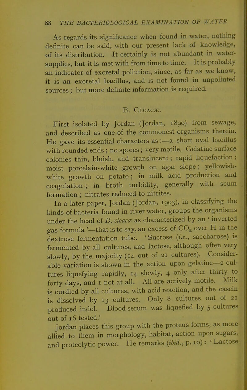 As regards its significance when found in water, nothing definite can be said, with our present lack of knowledge, of its distribution. It certainly is not abundant in water- supplies, but it is met with from time to time. It is probably an indicator of excretal pollution, since, as far as we know, it is an excretal bacillus, and is not found in unpolluted sources ; but more definite information is required. B. Cloaca. First isolated by Jordan (Jordan, 1890) from sewage, and described as one of the commonest organisms therein. He gave its essential characters as :—a short oval bacillus with rounded ends ; no spores ; very motile. Gelatine surface colonies thin, bluish, and translucent; rapid liquefaction ; moist porcelain-white growth on agar slope; yellowish- white growth on potato; in milk acid production and coagulation ; in broth turbidity, generally with scum formation ; nitrates reduced to nitrites. In a later paper, Jordan (Jordan, 1903), in classifying the kinds of bacteria found in river water, groups the organisms under the head of B. cloacce as characterized by an ' inverted gas formula '—that is to say, an excess of CO3 over H in the dextrose fermentation tube. 'Sucrose {i.e., saccharose) is fermented by all cultures, and lactose, although often very slowly, by the majority (14 out of 21 cultures). Consider- able variation is shown in the action upon gelatine—2 cul- tures liquefying rapidly, 14 slowly, 4 only after thirty to forty days, and i not at all. All are actively motile. Milk is curdled by all cultures, with acid reaction, and the casein is dissolved by 13 cultures. Only 8 cultures out of 21 produced indol. Blood-serum was liquefied by 5 cultures out of 16 tested.' Jordan places this group with the proteus forms, as more allied to them in morphology, habitat, action upon sugars, and proteolytic power. He remarks {ihid., p. 10): ' Lactose