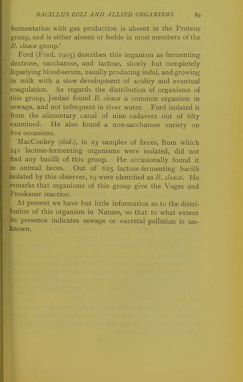 fermentation with gas production is absent in the Proteus group, and is either absent or feeble in most members of the B. cloacae group.' Ford (Ford, 1903) describes this organism as fermenting dextrose, saccharose, and lactose, slowly but completely liquefying blood-serum, usually producing indol, and growing in milk with a slow development of acidity and eventual coagulation. As regards the distribution of organisms of this group, Jordan found B. cloaca a common organism in sewage, and not infrequent in river water. Ford isolated it from the alimentary canal of nine cadavers out of fifty examined. He also found a non-saccharose variety on five occasions. MacConkey (ibid.), in 23 samples of faeces, from which 241 lactose-fermenting organisms were isolated, did not find any bacilli of this group. He occasionally found it in animal faeces. Out of 625 lactose-fermenting bacilli isolated by this observer, 19 were identified as B. cloacce. He remarks that organisms of this group give the Voges and Proskauer reaction. At present we have but little information as to the distri- bution of this organism in Nature, so that to what extent its presence indicates sewage or excretal pollution is un- known.