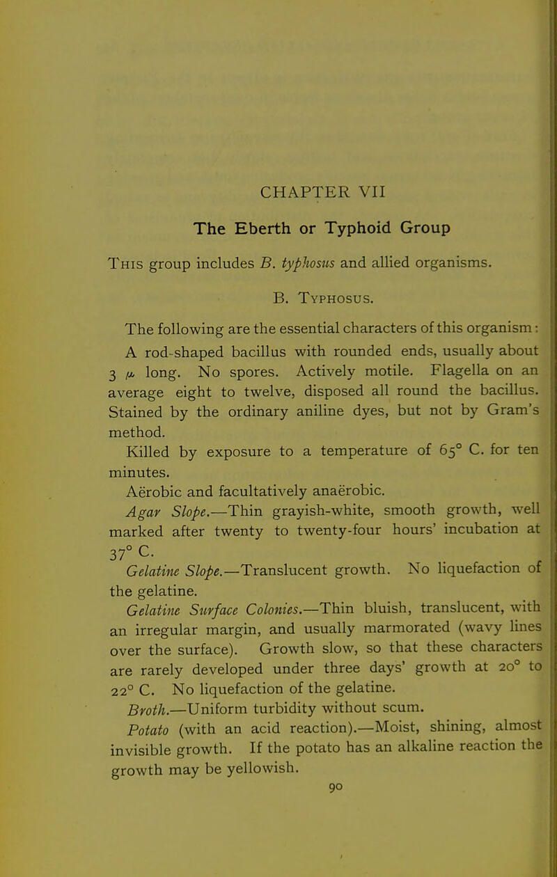 CHAPTER VII The Eberth or Typhoid Group This group includes B. typhosus and allied organisms. B. Typhosus. The following are the essential characters of this organism: A rod-shaped bacillus with rounded ends, usually about 3 ^ long. No spores. Actively motile. Flagella on an average eight to twelve, disposed all round the bacillus. Stained by the ordinary aniline dyes, but not by Gram's method. Killed by exposure to a temperature of 65° C. for ten minutes. Aerobic and facultatively anaerobic. Agar Slope.—Thin grayish-white, smooth growth, well marked after twenty to twenty-four hours' incubation at 37° C. Gelatine Slope—Txaxishicent growth. No liquefaction of the gelatine. Gelatine Surface Colonies—Thxn bluish, translucent, with an irregular margin, and usually marmorated (wavy lines over the surface). Growth slow, so that these characters are rarely developed under three days' growth at 20° to 22° C. No liquefaction of the gelatine. Broth.—Uniform turbidity without scum. Potato (with an acid reaction).—Moist, shining, almost invisible growth. If the potato has an alkaline reaction the growth may be yellowish.