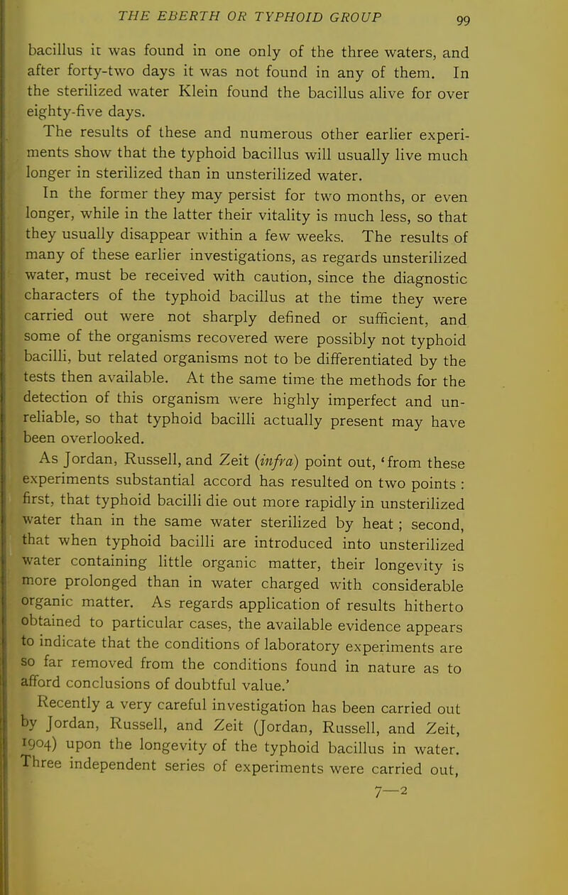 bacillus it was found in one only of the three waters, and after forty-two days it was not found in any of them. In the sterilized water Klein found the bacillus alive for over eighty-five days. The results of these and numerous other earlier experi- ments show that the typhoid bacillus will usually live much longer in sterilized than in unsterilized water. In the former they may persist for two months, or even longer, while in the latter their vitaHty is much less, so that they usually disappear within a few weeks. The results of many of these earher investigations, as regards unsterilized water, must be received with caution, since the diagnostic characters of the typhoid bacillus at the time they were carried out were not sharply defined or sufficient, and some of the organisms recovered were possibly not typhoid bacilli, but related organisms not to be diffisrentiated by the tests then available. At the same time the methods for the detection of this organism were highly imperfect and un- reliable, so that typhoid bacilli actually present may have been overlooked. As Jordan, Russell, and Zeit {infra) point out, 'from these experiments substantial accord has resulted on two points : first, that typhoid bacilli die out more rapidly in unsterilized water than in the same water sterilized by heat ; second, that when typhoid bacilli are introduced into unsterilized water containing little organic matter, their longevity is more prolonged than in water charged with considerable organic matter. As regards application of results hitherto obtained to particular cases, the available evidence appears to mdicate that the conditions of laboratory experiments are so far removed from the conditions found in nature as to afford conclusions of doubtful value.' Recently a very careful investigation has been carried out by Jordan, Russell, and Zeit (Jordan, Russell, and Zeit, 1904) upon the longevity of the typhoid bacillus in water. Three independent series of experiments were carried out, 7—2