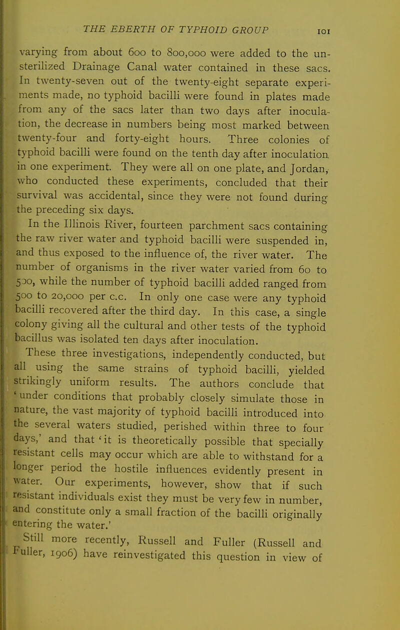 lOI varying from about 600 to 800,000 were added to the un- sterilized Drainage Canal water contained in these sacs. In twenty-seven out of the twenty-eight separate experi- ments made, no typhoid bacilli were found in plates made from any of the sacs later than two days after inocula- tion, the decrease in numbers being most marked between twenty-four and forty-eight hours. Three colonies of typhoid bacilli were found on the tenth day after inoculation in one experiment. They were all on one plate, and Jordan, who conducted these experiments, concluded that their survival was accidental, since they were not found during the preceding six days. In the IlHnois River, fourteen parchment sacs containing the raw river water and typhoid bacilli were suspended in, and thus exposed to the influence of, the river water. The number of organisms in the river water varied from 60 to 500, while the number of typhoid bacilli added ranged from 500 to 20,000 per c.c. In only one case were any typhoid bacilli recovered after the third day. In this case, a single colony giving all the cultural and other tests of the typhoid bacillus was isolated ten days after inoculation. These three investigations, independently conducted, but all using the same strains of typhoid bacilli, yielded strikingly uniform results. The authors conclude that 'under conditions that probably closely simulate those in nature, the vast majority of typhoid bacilli introduced into the several waters studied, perished within three to four days,' and that'it is theoretically possible that specially resistant cells may occur which are able to withstand for a longer period the hostile influences evidently present in water. Our experiments, however, show that if such : resistant individuals exist they must be very few in number, and constitute only a small fraction of the bacilli originally ' entering the water.' Still more recently, Russell and Fuller (Russell and I Fuller, 1906) have reinvestigated this question in view of