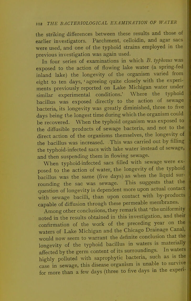 the striking differences between these results and those of earlier investigators. Parchment, celloidin, and agar sacs were used, and one of the typhoid strains employed in the previous investigation was again used. In four series of examinations in which B. typhosus was exposed to the action of flowing lake water (a spring-fed inland lake) the longevity of the organism varied from eight to ten days, ' agreeing quite closely with the experi- ments previously reported on Lake Michigan water under similar experimental conditions.' Where the typhoid bacillus was exposed directly to the action of sewage bacteria, its longevity was greatly diminished, three to five days being the longest time during which the organism could be recovered. When the typhoid organism was exposed to the diflfusible products of sewage bacteria, and not to the direct action of the organisms themselves, the longevity of the bacillus was increased. This was carried out by filling the typhoid-infected sacs with lake water instead of sewage, and then suspending them in flowing sewage. When typhoid-infected sacs filled with sewage were ex- posed to the action of water, the longevity of the typhoid bacillus was the same (five days) as when the liquid sur- rounding the sac was sewage. This suggests that the question of longevity is dependent more upon actual contact with sewage bacilli, than upon contact with by-products capable of diffusion through these permeable membranes. Among other conclusions, they remark that' the uniformity noted in the results obtained in this investigation, and their confirmation of the work of the preceding year on the waters of Lake Michigan and the Chicago Drainage Canal, would now seem to warrant the definite conclusion that the longevity of the typhoid bacillus in waters is materially affected by the germ content of its surroundings. In waters highly polluted with saprophytic bacteria, such as is the case in sewage, this disease organism is unable to survive for more than a few days (three to five days in the expen-