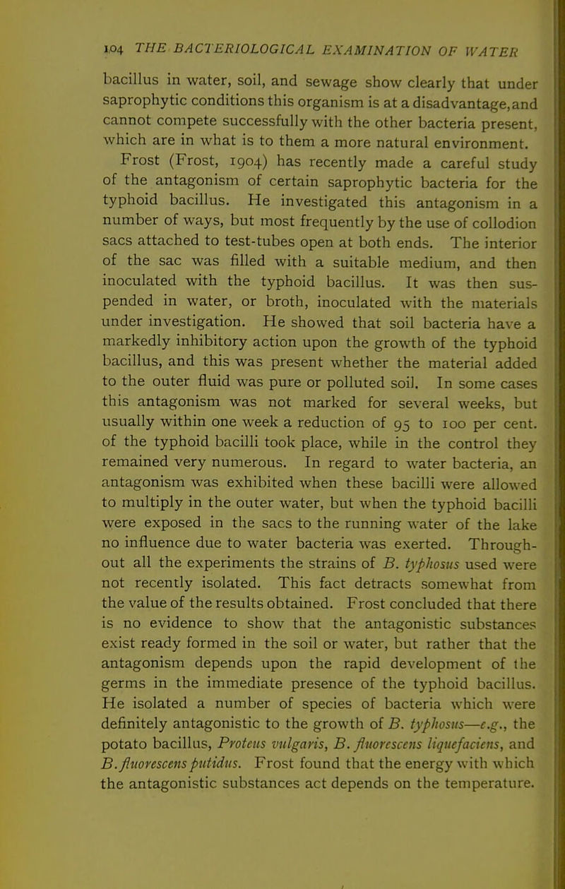 bacillus in water, soil, and sewage show clearly that under saprophytic conditions this organism is at a disadvantage,and cannot compete successfully with the other bacteria present, which are in what is to them a more natural environment. Frost (Frost, 1904) has recently made a careful study of the antagonism of certain saprophytic bacteria for the typhoid bacillus. He investigated this antagonism in a number of ways, but most frequently by the use of collodion sacs attached to test-tubes open at both ends. The interior of the sac was filled with a suitable medium, and then inoculated with the typhoid bacillus. It was then sus- pended in water, or broth, inoculated with the materials under investigation. He showed that soil bacteria have a markedly inhibitory action upon the growth of the typhoid bacillus, and this was present whether the material added to the outer fluid was pure or polluted soil. In some cases this antagonism was not marked for several weeks, but usually within one week a reduction of 95 to 100 per cent, of the typhoid bacilli took place, while in the control they remained very numerous. In regard to water bacteria, an antagonism was exhibited when these bacilli were allowed to multiply in the outer water, but when the typhoid bacilli were exposed in the sacs to the running water of the lake no influence due to water bacteria was exerted. Through- out all the experiments the strains of B. typhosus used were not recently isolated. This fact detracts somewhat from the value of the results obtained. Frost concluded that there is no evidence to show that the antagonistic substances exist ready formed in the soil or water, but rather that the antagonism depends upon the rapid development of the germs in the immediate presence of the typhoid bacillus. He isolated a number of species of bacteria which were definitely antagonistic to the growth of B. typhosus—e.g., the potato bacillus, Proteus vulgaris, B. fluorcsccns Uquefacicns, and B.fitiorescensputidtts. Frost found that the energy with which the antagonistic substances act depends on the temperature.