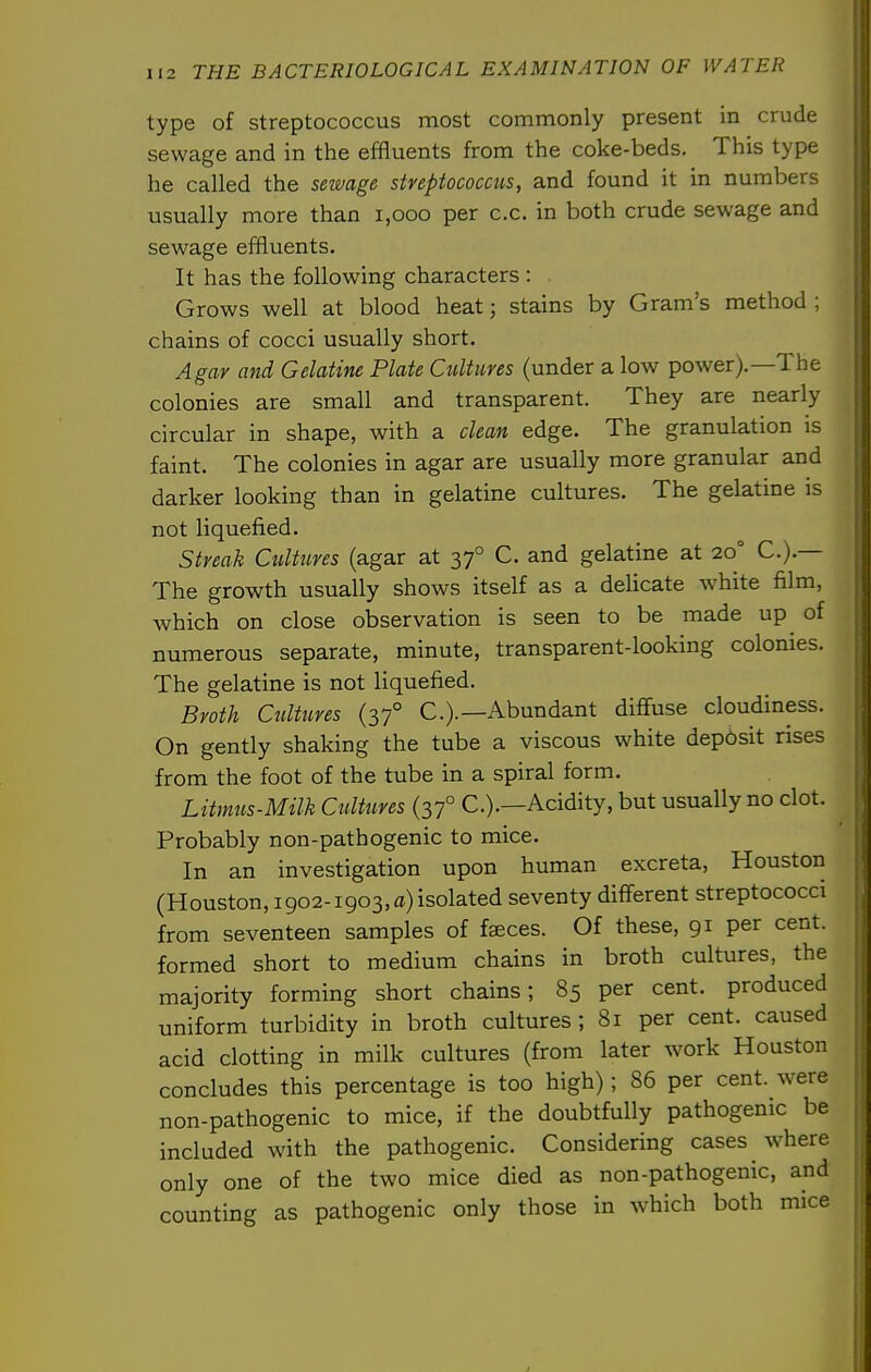type of streptococcus most commonly present in crude sewage and in the effluents from the coke-beds. This type he called the sewage streptococcus, and found it in numbers usually more than i,ooo per c.c. in both crude sewage and sewage effluents. It has the following characters : Grows well at blood heat; stains by Gram's method ; chains of cocci usually short. Agar and Gelatine Plate Cultures (under a low power).—The colonies are small and transparent. They are nearly circular in shape, with a clean edge. The granulation is faint. The colonies in agar are usually more granular and darker looking than in gelatine cultures. The gelatine is not liquefied. Streak Cultures (agar at 37° C. and gelatine at 20° C.).— The growth usually shows itself as a delicate white film, which on close observation is seen to be made up of numerous separate, minute, transparent-looking colonies. The gelatine is not liquefied. Broth Cultures (37° C.).—Abundant diffuse cloudiness. On gently shaking the tube a viscous white deposit rises from the foot of the tube in a spiral form. Litmus-Milk Cultures (37° C.).—Acidity, but usually no clot. Probably non-pathogenic to mice. In an investigation upon human excreta, Houston (Houston, 1902-1903,0) isolated seventy different streptococci from seventeen samples of faeces. Of these, 91 per cent, formed short to medium chains in broth cultures, the majority forming short chains; 85 per cent, produced uniform turbidity in broth cultures; 81 per cent, caused acid clotting in milk cultures (from later work Houston concludes this percentage is too high); 86 per cent, were non-pathogenic to mice, if the doubtfully pathogenic be included with the pathogenic. Considering cases where only one of the two mice died as non-pathogenic, and counting as pathogenic only those in which both mice
